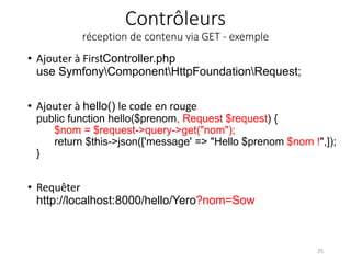 Contrôleurs
réception de contenu via GET - exemple
• Ajouter à FirstController.php
use SymfonyComponentHttpFoundationRequest;
• Ajouter à hello() le code en rouge
public function hello($prenom, Request $request) {
$nom = $request->query->get("nom");
return $this->json(['message' => "Hello $prenom $nom !",]);
}
• Requêter
http://localhost:8000/hello/Yero?nom=Sow
25
 