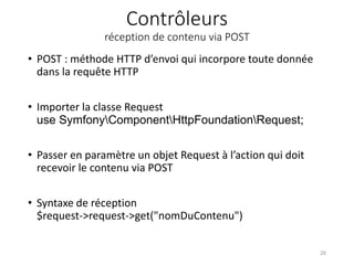 Contrôleurs
réception de contenu via POST
• POST : méthode HTTP d’envoi qui incorpore toute donnée
dans la requête HTTP
• Importer la classe Request
use SymfonyComponentHttpFoundationRequest;
• Passer en paramètre un objet Request à l’action qui doit
recevoir le contenu via POST
• Syntaxe de réception
$request->request->get("nomDuContenu")
26
 