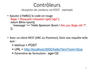 Contrôleurs
réception de contenu via POST - exemple
• Ajouter à hello() le code en rouge
$age = $request->request->get("age");
return $this->json([
'message' => "Hello $prenom $nom ! Are you $age old ?",
]);
• Avec un client REST (ARC ou Postman), faire une requête telle
que :
 Méthod = POST
 URL = http://localhost:8000/hello/Yero?nom=Sow
 Paramètre de formulaire : age=32
27
 