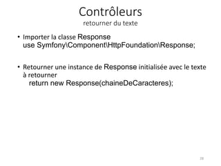 Contrôleurs
retourner du texte
• Importer la classe Response
use SymfonyComponentHttpFoundationResponse;
• Retourner une instance de Response initialisée avec le texte
à retourner
return new Response(chaineDeCaracteres);
28
 