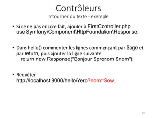 Contrôleurs
retourner du texte - exemple
• Si ce ne pas encore fait, ajouter à FirstController.php
use SymfonyComponentHttpFoundationResponse;
• Dans hello() commenter les lignes commençant par $age et
par return, puis ajouter la ligne suivante
return new Response("Bonjour $prenom $nom");
• Requêter
http://localhost:8000/hello/Yero?nom=Sow
29
 