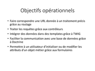 Objectifs opérationnels
• Faire correspondre une URL donnée à un traitement précis
grâce au routage
• Traiter les requêtes grâce aux contrôleurs
• Intégrer des données dans des templates grâce à TWIG
• Faciliter la communication avec une base de données grâce
à Doctrine
• Permettre à un utilisateur d’initialiser ou de modifier les
attributs d'un objet métier grâce aux formulaires
 