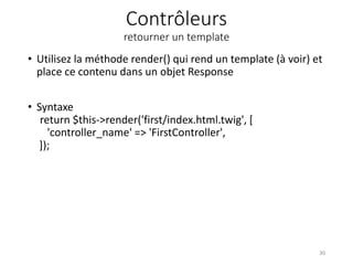 Contrôleurs
retourner un template
• Utilisez la méthode render() qui rend un template (à voir) et
place ce contenu dans un objet Response
• Syntaxe
return $this->render('first/index.html.twig', [
'controller_name' => 'FirstController',
]);
30
 