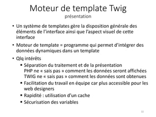 Moteur de template Twig
présentation
• Un système de templates gère la disposition générale des
éléments de l’interface ainsi que l’aspect visuel de cette
interface
• Moteur de template = programme qui permet d’intégrer des
données dynamiques dans un template
• Qlq intérêts
 Séparation du traitement et de la présentation
PHP ne « sais pas » comment les données seront affichées
TWIG ne « sais pas » comment les données sont obtenues
 Facilitation du travail en équipe car plus accessible pour les
web designers
 Rapidité : utilisation d’un cache
 Sécurisation des variables
32
 