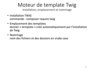 Moteur de template Twig
installation, emplacement et nommage
• Installation TWIG
commande : composer require twig
• Emplacement des templates
dossier « template » créé automatiquement par l’installation
de Twig
• Nommage
nom des fichiers et des dossiers en snake case
33
 