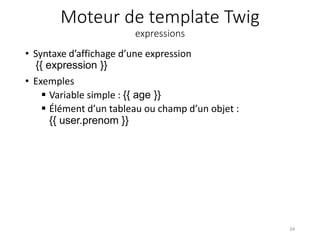 Moteur de template Twig
expressions
• Syntaxe d’affichage d’une expression
{{ expression }}
• Exemples
 Variable simple : {{ age }}
 Élément d’un tableau ou champ d’un objet :
{{ user.prenom }}
34
 