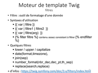 Moteur de template Twig
filtres
• Filtre : outil de formatage d’une donnée
• Syntaxes d’utilisation
 {{ var | filtre }}
 {{ var | filtre1 | filtre2 }}
 {{ var | filtre(arg) }}
 {% filter filtre %} contenu assez consistant à filtrer {% endfilter
%}
• Quelques filtres
 lower / upper / capitalize
 date(format,timezone),
 join(sep)
 number_format(nbr_dec,dec_pt,th_sep)
 replace(search,replace)
+ d’infos : https://twig.symfony.com/doc/3.x/filters/index.html
35
 