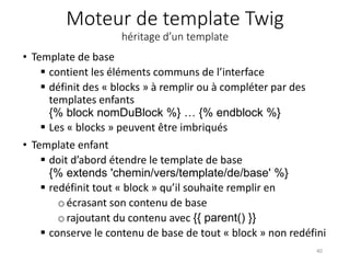 Moteur de template Twig
héritage d’un template
• Template de base
 contient les éléments communs de l’interface
 définit des « blocks » à remplir ou à compléter par des
templates enfants
{% block nomDuBlock %} … {% endblock %}
 Les « blocks » peuvent être imbriqués
• Template enfant
 doit d’abord étendre le template de base
{% extends 'chemin/vers/template/de/base' %}
 redéfinit tout « block » qu’il souhaite remplir en
oécrasant son contenu de base
o rajoutant du contenu avec {{ parent() }}
 conserve le contenu de base de tout « block » non redéfini
40
 