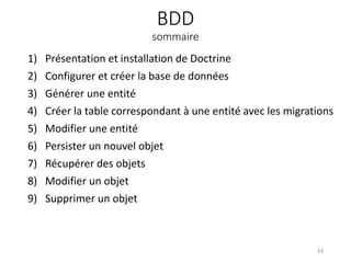 BDD
sommaire
1) Présentation et installation de Doctrine
2) Configurer et créer la base de données
3) Générer une entité
4) Créer la table correspondant à une entité avec les migrations
5) Modifier une entité
6) Persister un nouvel objet
7) Récupérer des objets
8) Modifier un objet
9) Supprimer un objet
43
 