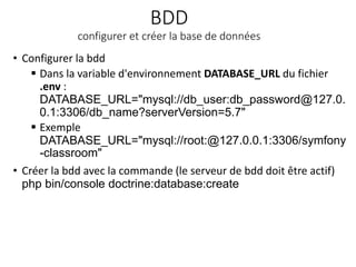 BDD
configurer et créer la base de données
• Configurer la bdd
 Dans la variable d'environnement DATABASE_URL du fichier
.env :
DATABASE_URL="mysql://db_user:db_password@127.0.
0.1:3306/db_name?serverVersion=5.7"
 Exemple
DATABASE_URL="mysql://root:@127.0.0.1:3306/symfony
-classroom"
• Créer la bdd avec la commande (le serveur de bdd doit être actif)
php bin/console doctrine:database:create
 
