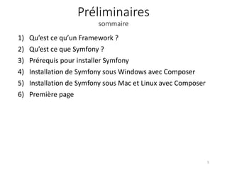 Préliminaires
sommaire
1) Qu’est ce qu’un Framework ?
2) Qu’est ce que Symfony ?
3) Prérequis pour installer Symfony
4) Installation de Symfony sous Windows avec Composer
5) Installation de Symfony sous Mac et Linux avec Composer
6) Première page
5
 