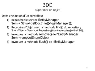 BDD
supprimer un objet
Dans une action d’un contrôleur
1) Récupérez le service EntityManager
$em = $this->getDoctrine()->getManager();
2) Récupérez l’objet avec la methode find() du repository
$nomObjet = $em->getRepository(NomEntité::class)->find($id);
3) Invoquez la méthode remove() de l’EntityManager
$em->remove($nomObjet);
4) Invoquez la méthode flush() de l’EntityManager
54
 