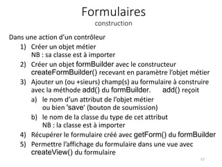 Formulaires
construction
Dans une action d’un contrôleur
1) Créer un objet métier
NB : sa classe est à importer
2) Créer un objet formBuilder avec le constructeur
createFormBuilder() recevant en paramètre l’objet métier
3) Ajouter un (ou +sieurs) champ(s) au formulaire à construire
avec la méthode add() du formBuilder. add() reçoit
a) le nom d’un attribut de l’objet métier
ou bien 'save' (bouton de soumission)
b) le nom de la classe du type de cet attribut
NB : la classe est à importer
4) Récupérer le formulaire créé avec getForm() du formBuilder
5) Permettre l’affichage du formulaire dans une vue avec
createView() du formulaire
57
 