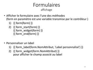 Formulaires
affichage
• Afficher le formulaire avec l’une des méthodes
(form en paramètre est une variable transmise par le contrôleur )
1) {{ form(form) }}
2) {{ form_start(form) }}
{{ form_widget(form) }}
{{ form_end(form) }}
• Personnaliser un label
1) {{ form_label(form.NomAttribut, 'Label personnalisé') }}
2) {{ form_widget(form.NomAttribut) }}
pour afficher le champ associé au label
59
 