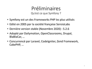 Préliminaires
Qu’est ce que Symfony ?
• Symfony est un des Frameworks PHP les plus utilisés
• Edité en 2005 par la société française SensioLabs
• Dernière version stable (Novembre 2020) : 5.2.6
• Adopté par Dailymotion, OpenClassrooms, Drupal,
BlaBlaCar, …
• Concurrencé par Laravel, CodeIgniter, Zend Framework,
CakePHP, …
7
 
