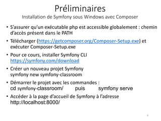 Préliminaires
Installation de Symfony sous Windows avec Composer
• S’assurer qu’un exécutable php est accessible globalement : chemin
d’accès présent dans le PATH
• Télécharger (https://getcomposer.org/Composer-Setup.exe) et
exécuter Composer-Setup.exe
• Pour ce cours, installer Symfony CLI
https://symfony.com/download
• Créer un nouveau projet Symfony
symfony new symfony-classroom
• Démarrer le projet avec les commandes :
cd symfony-classroom/ puis symfony serve
• Accéder à la page d’accueil de Symfony à l’adresse
http://localhost:8000/
9
 