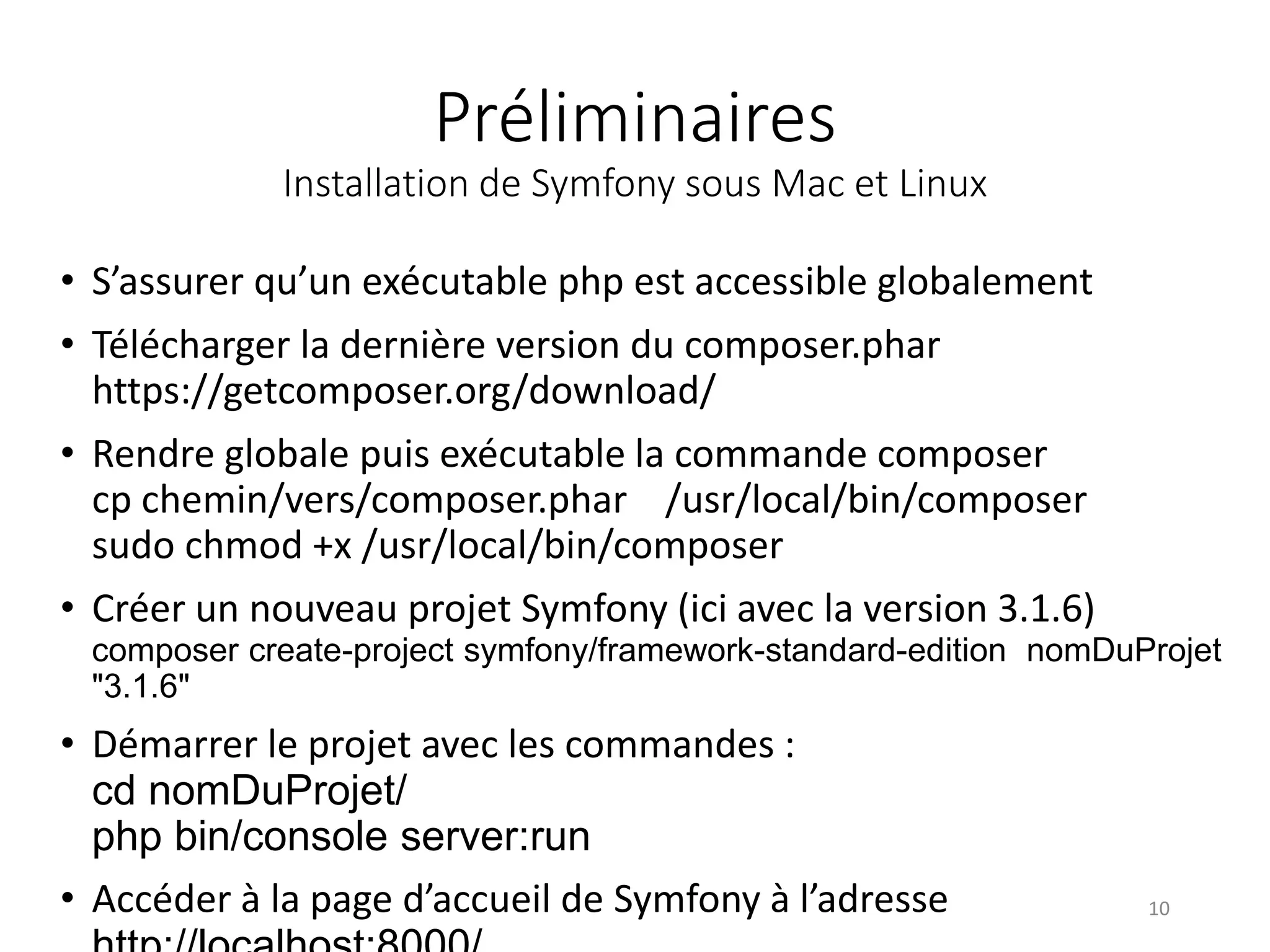 Préliminaires Installation de Symfony sous Mac et Linux • S’assurer qu’un exécutable php est accessible globalement • Télécharger la dernière version du composer.phar https://getcomposer.org/download/ • Rendre globale puis exécutable la commande composer cp chemin/vers/composer.phar /usr/local/bin/composer sudo chmod +x /usr/local/bin/composer • Créer un nouveau projet Symfony (ici avec la version 3.1.6) composer create-project symfony/framework-standard-edition nomDuProjet "3.1.6" • Démarrer le projet avec les commandes : cd nomDuProjet/ php bin/console server:run • Accéder à la page d’accueil de Symfony à l’adresse 10 