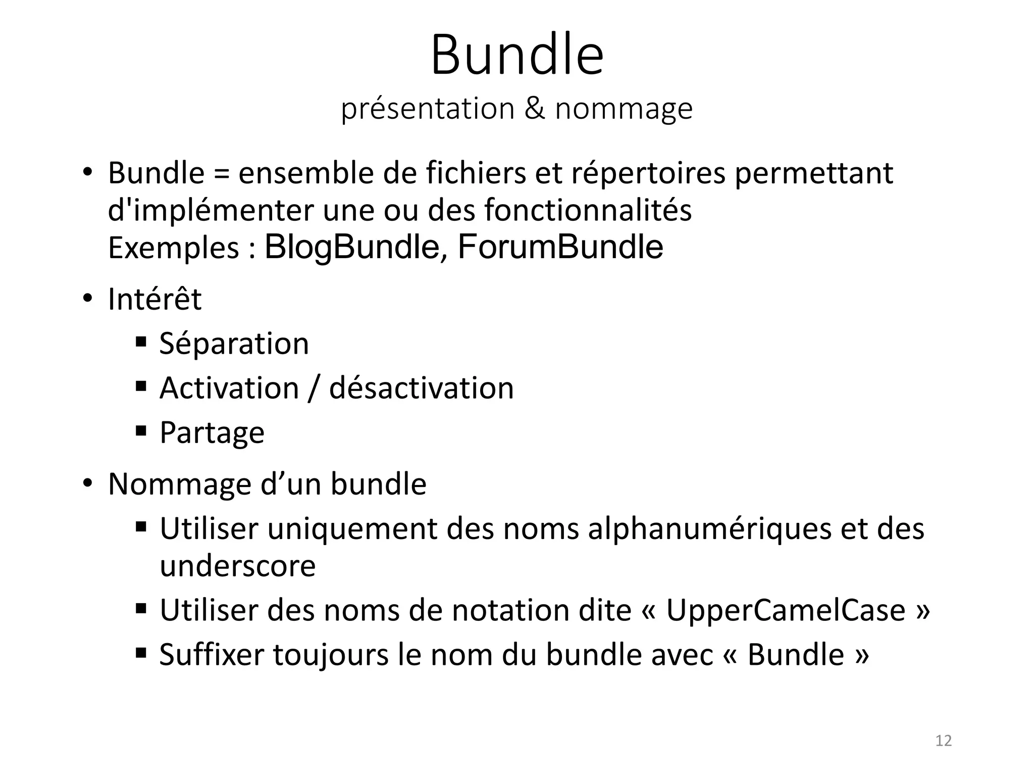 Bundle présentation & nommage • Bundle = ensemble de fichiers et répertoires permettant d'implémenter une ou des fonctionnalités Exemples : BlogBundle, ForumBundle • Intérêt  Séparation  Activation / désactivation  Partage • Nommage d’un bundle  Utiliser uniquement des noms alphanumériques et des underscore  Utiliser des noms de notation dite « UpperCamelCase »  Suffixer toujours le nom du bundle avec « Bundle » 12 