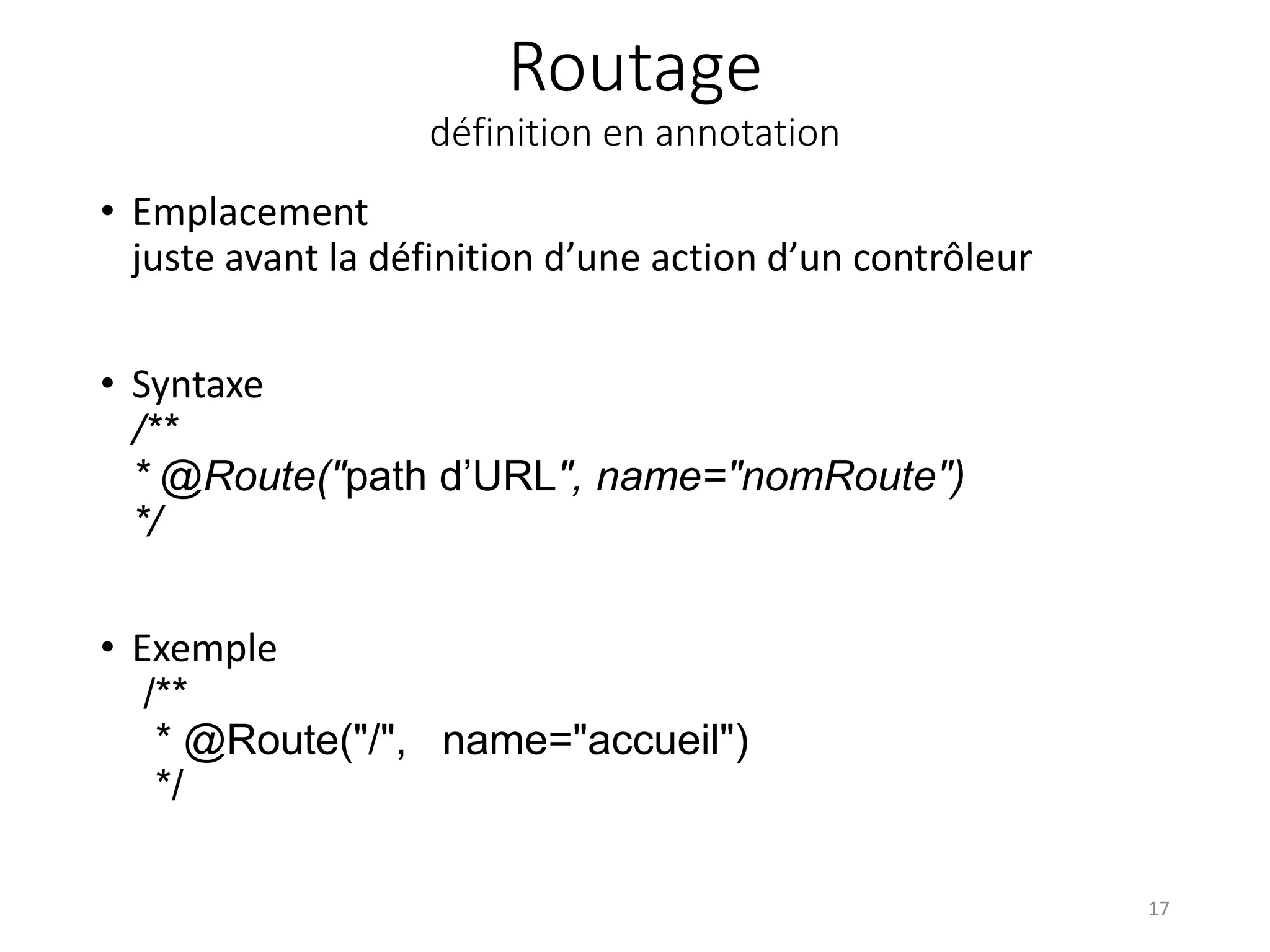 Routage définition en annotation • Emplacement juste avant la définition d’une action d’un contrôleur • Syntaxe /** * @Route("path d’URL", name="nomRoute") */ • Exemple /** * @Route("/", name="accueil") */ 17 