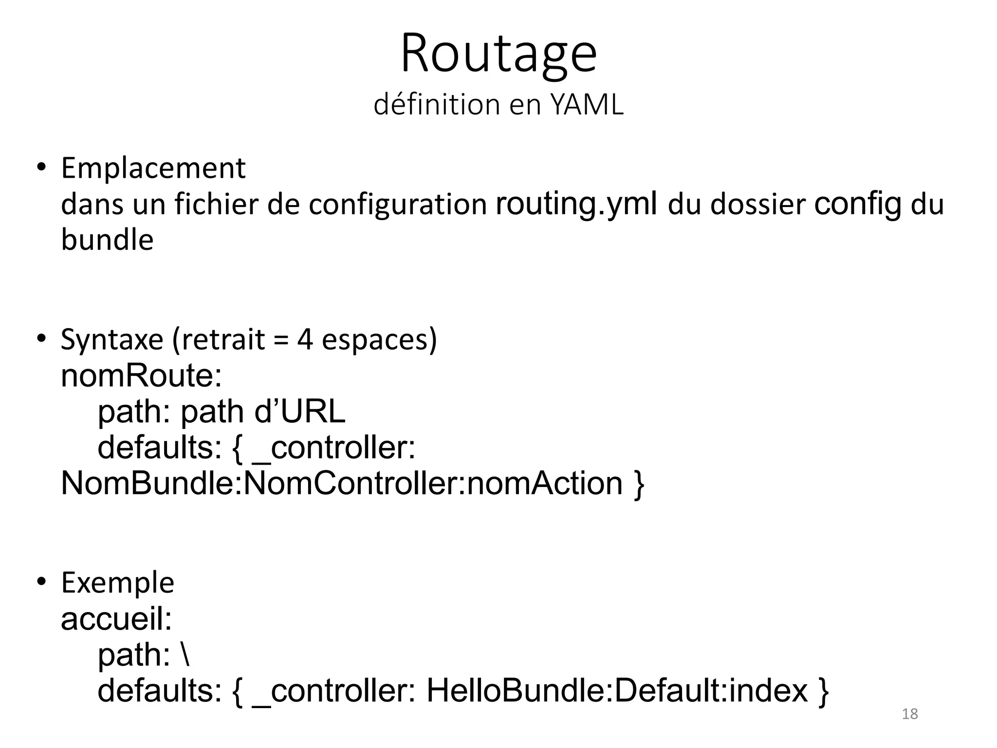 Routage définition en YAML • Emplacement dans un fichier de configuration routing.yml du dossier config du bundle • Syntaxe (retrait = 4 espaces) nomRoute: path: path d’URL defaults: { _controller: NomBundle:NomController:nomAction } • Exemple accueil: path: defaults: { _controller: HelloBundle:Default:index } 18 