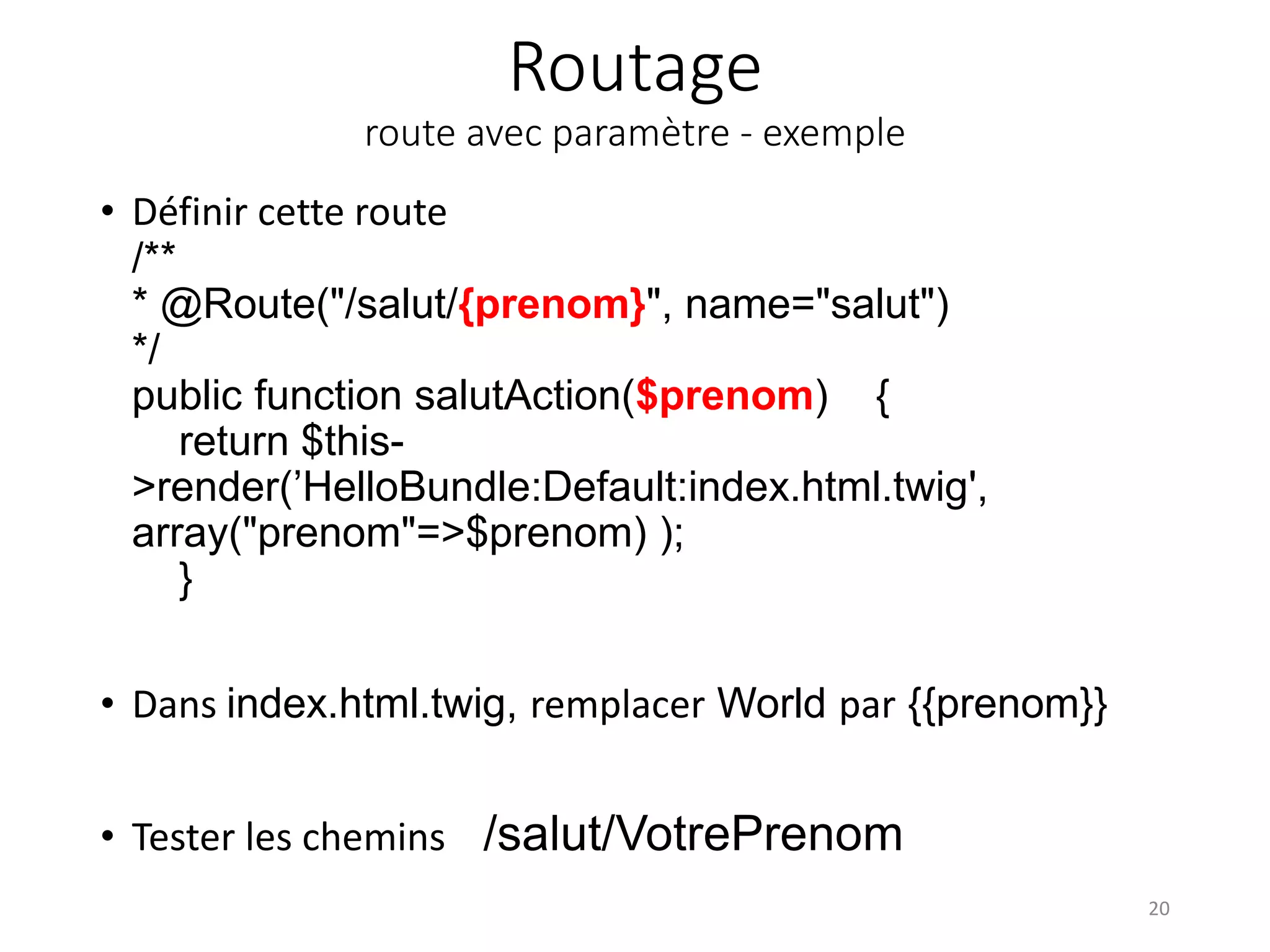 Routage route avec paramètre - exemple • Définir cette route /** * @Route("/salut/{prenom}", name="salut") */ public function salutAction($prenom) { return $this- >render(’HelloBundle:Default:index.html.twig', array("prenom"=>$prenom) ); } • Dans index.html.twig, remplacer World par {{prenom}} • Tester les chemins /salut/VotrePrenom 20 
