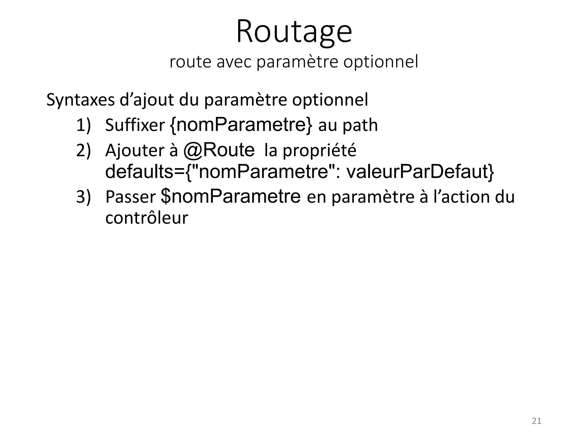 Routage route avec paramètre optionnel Syntaxes d’ajout du paramètre optionnel 1) Suffixer {nomParametre} au path 2) Ajouter à @Route la propriété defaults={"nomParametre": valeurParDefaut} 3) Passer $nomParametre en paramètre à l’action du contrôleur 21 