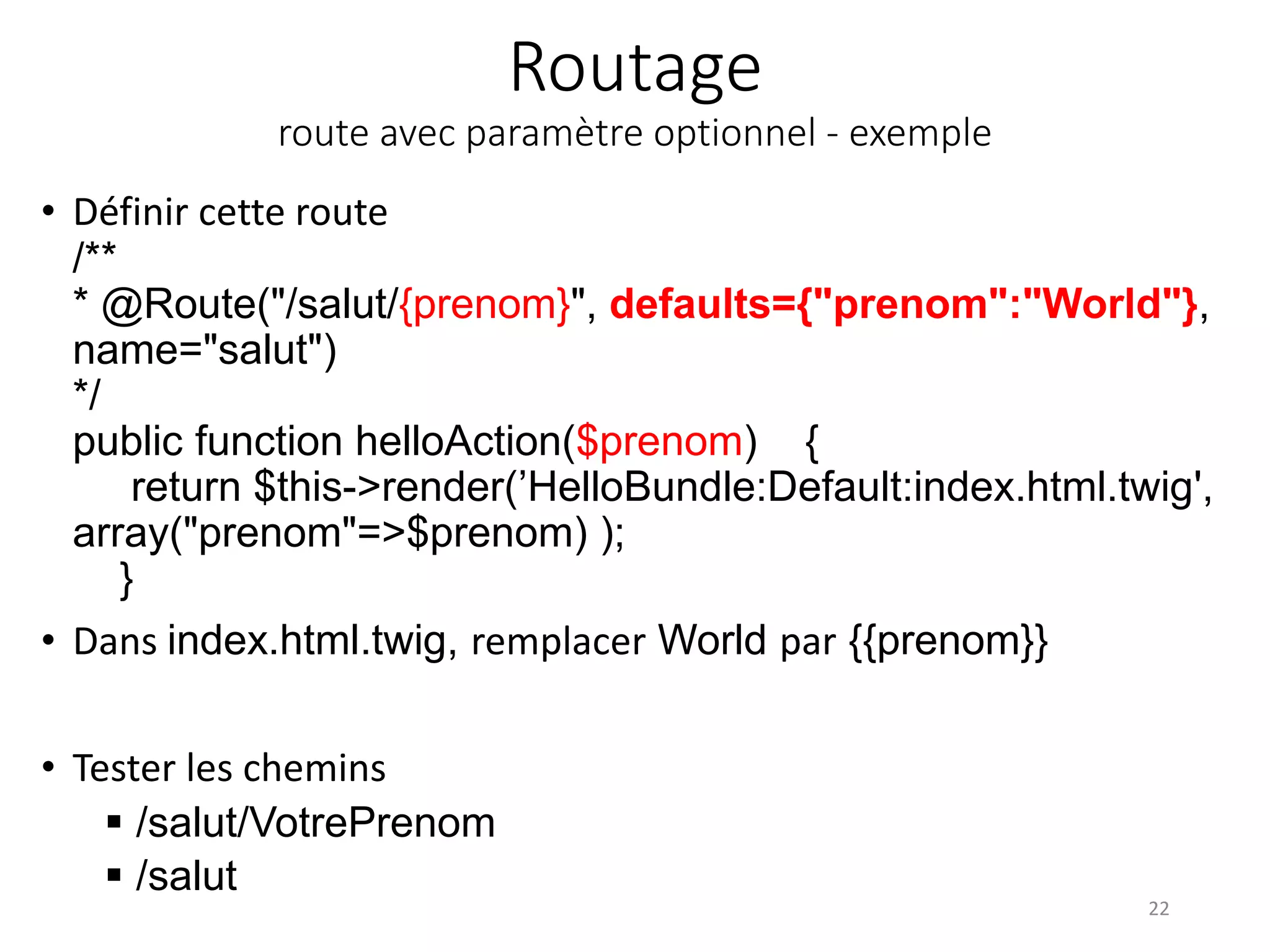 Routage route avec paramètre optionnel - exemple • Définir cette route /** * @Route("/salut/{prenom}", defaults={"prenom":"World"}, name="salut") */ public function helloAction($prenom) { return $this->render(’HelloBundle:Default:index.html.twig', array("prenom"=>$prenom) ); } • Dans index.html.twig, remplacer World par {{prenom}} • Tester les chemins  /salut/VotrePrenom  /salut 22 