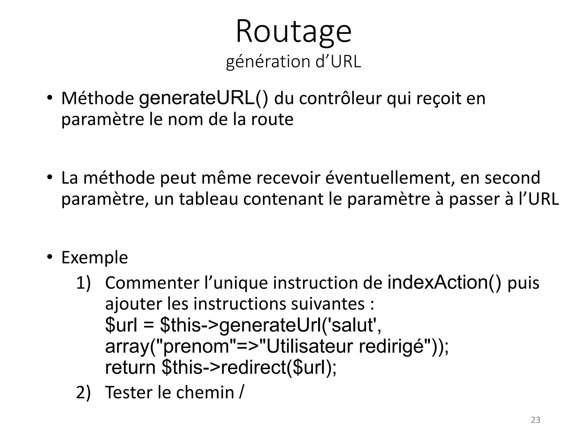 Routage génération d’URL • Méthode generateURL() du contrôleur qui reçoit en paramètre le nom de la route • La méthode peut même recevoir éventuellement, en second paramètre, un tableau contenant le paramètre à passer à l’URL • Exemple 1) Commenter l’unique instruction de indexAction() puis ajouter les instructions suivantes : $url = $this->generateUrl('salut', array("prenom"=>"Utilisateur redirigé")); return $this->redirect($url); 2) Tester le chemin / 23 