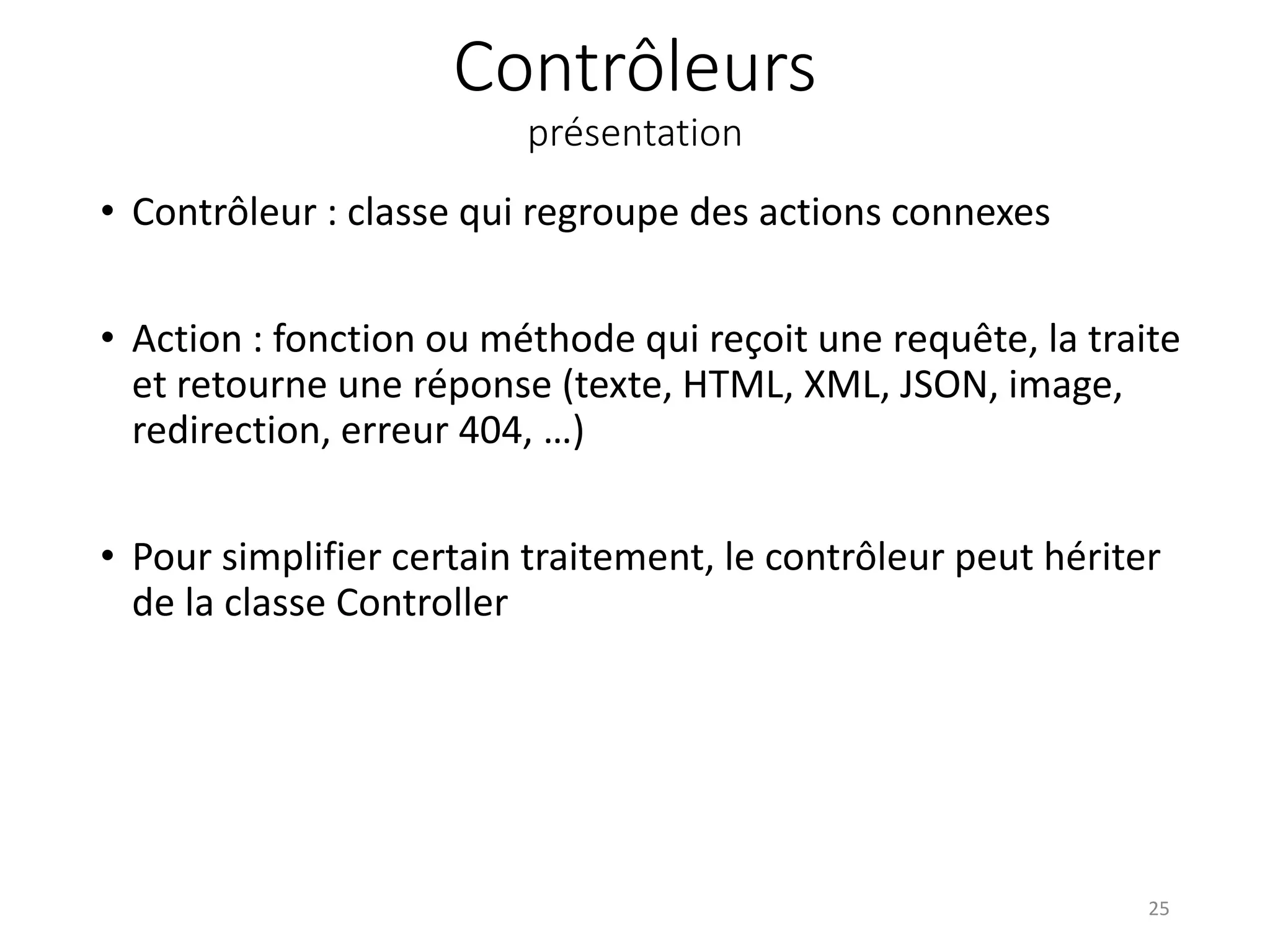Contrôleurs présentation • Contrôleur : classe qui regroupe des actions connexes • Action : fonction ou méthode qui reçoit une requête, la traite et retourne une réponse (texte, HTML, XML, JSON, image, redirection, erreur 404, …) • Pour simplifier certain traitement, le contrôleur peut hériter de la classe Controller 25 