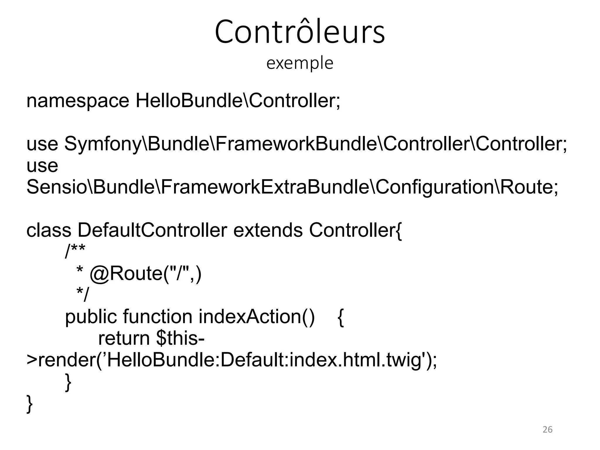 Contrôleurs exemple namespace HelloBundleController; use SymfonyBundleFrameworkBundleControllerController; use SensioBundleFrameworkExtraBundleConfigurationRoute; class DefaultController extends Controller{ /** * @Route("/",) */ public function indexAction() { return $this- >render(’HelloBundle:Default:index.html.twig'); } } 26 