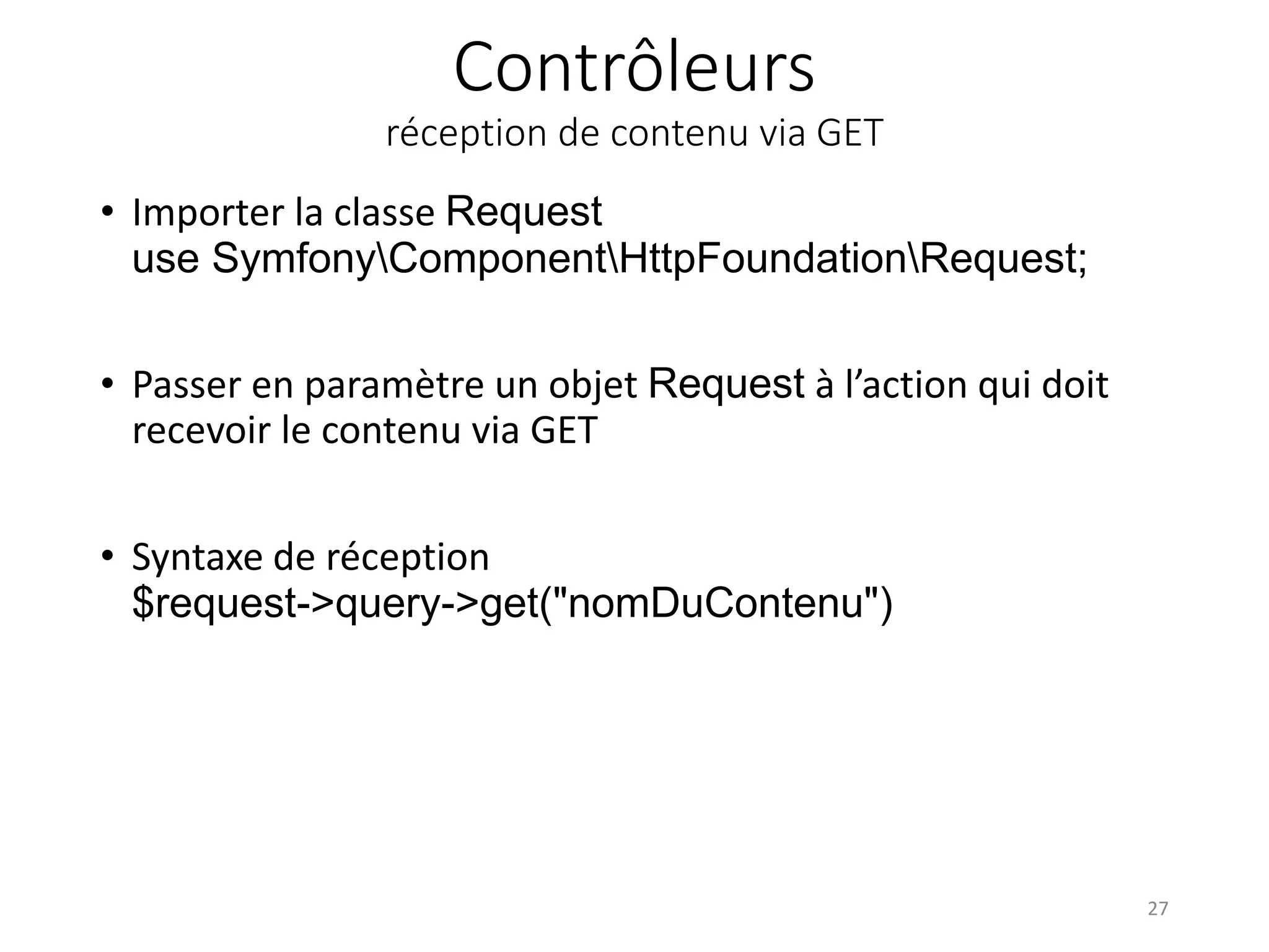 Contrôleurs réception de contenu via GET • Importer la classe Request use SymfonyComponentHttpFoundationRequest; • Passer en paramètre un objet Request à l’action qui doit recevoir le contenu via GET • Syntaxe de réception $request->query->get("nomDuContenu") 27 