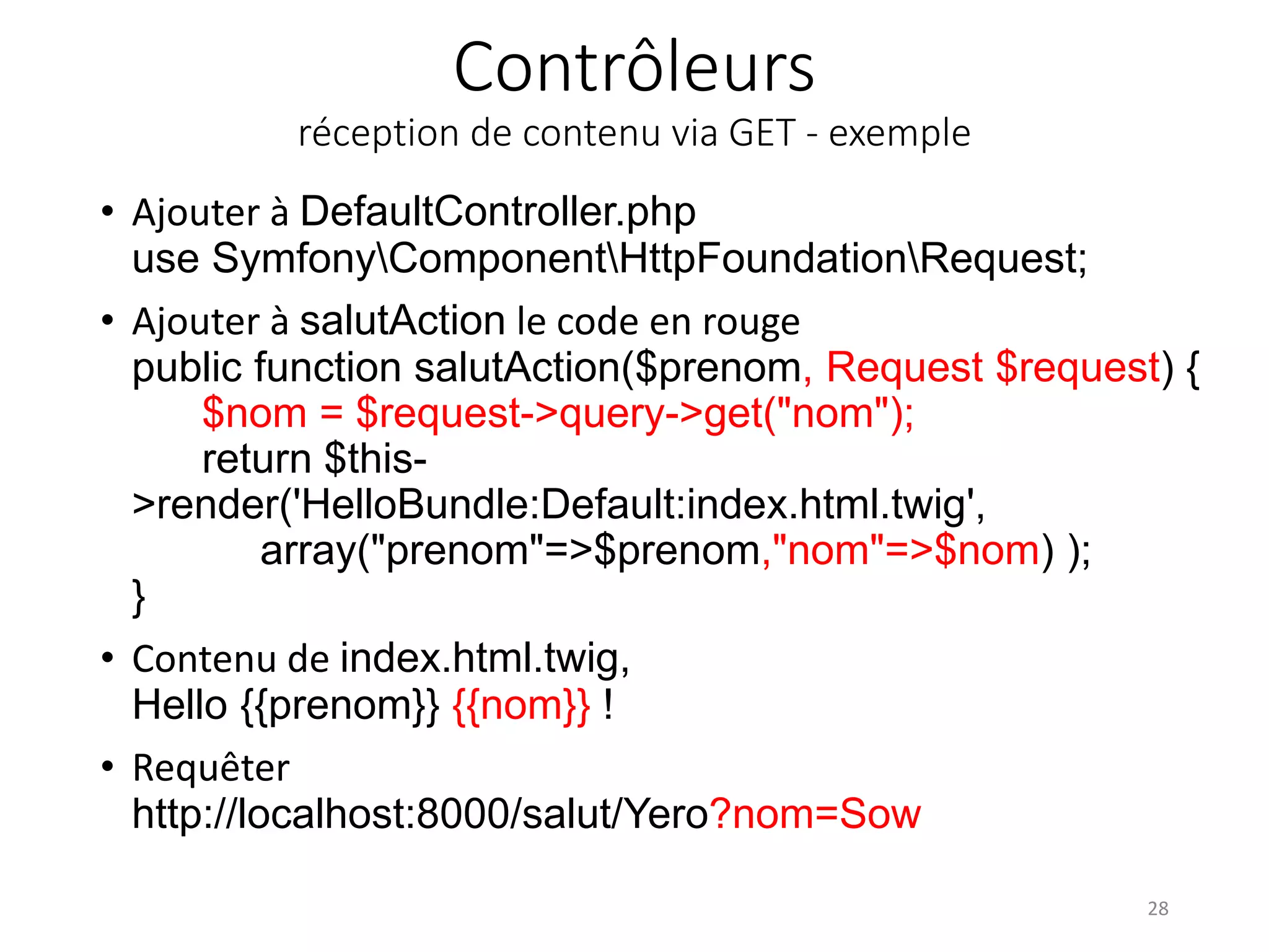 Contrôleurs réception de contenu via GET - exemple • Ajouter à DefaultController.php use SymfonyComponentHttpFoundationRequest; • Ajouter à salutAction le code en rouge public function salutAction($prenom, Request $request) { $nom = $request->query->get("nom"); return $this- >render('HelloBundle:Default:index.html.twig', array("prenom"=>$prenom,"nom"=>$nom) ); } • Contenu de index.html.twig, Hello {{prenom}} {{nom}} ! • Requêter http://localhost:8000/salut/Yero?nom=Sow 28 