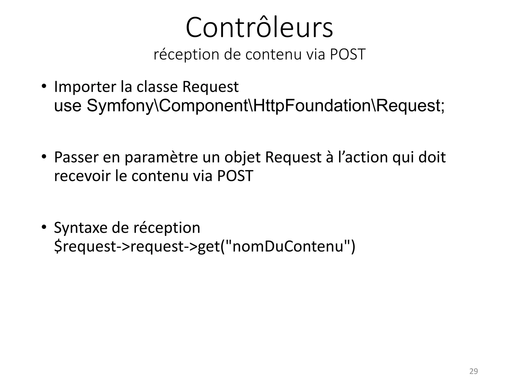 Contrôleurs réception de contenu via POST • Importer la classe Request use SymfonyComponentHttpFoundationRequest; • Passer en paramètre un objet Request à l’action qui doit recevoir le contenu via POST • Syntaxe de réception $request->request->get("nomDuContenu") 29 