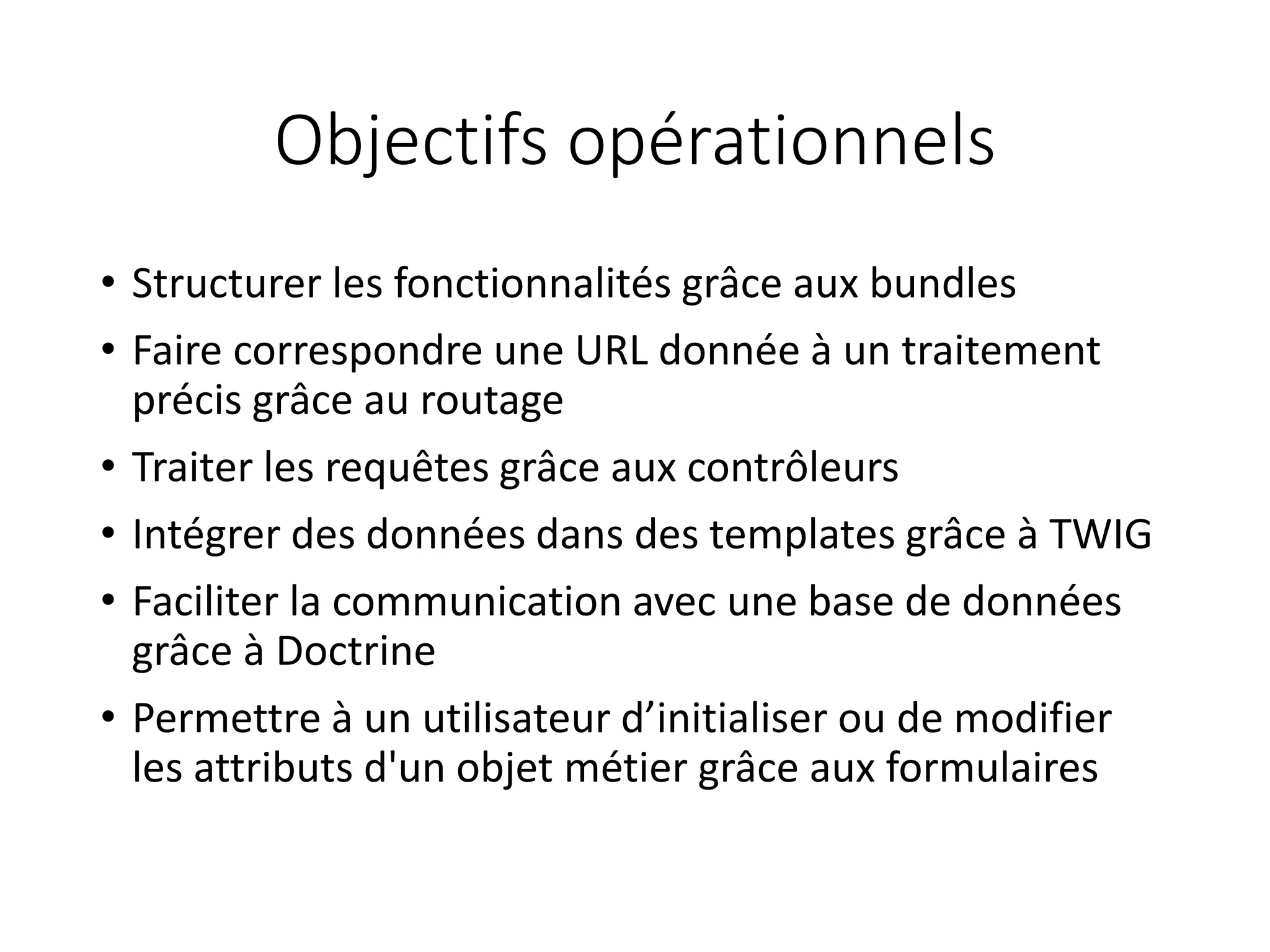Objectifs opérationnels • Structurer les fonctionnalités grâce aux bundles • Faire correspondre une URL donnée à un traitement précis grâce au routage • Traiter les requêtes grâce aux contrôleurs • Intégrer des données dans des templates grâce à TWIG • Faciliter la communication avec une base de données grâce à Doctrine • Permettre à un utilisateur d’initialiser ou de modifier les attributs d'un objet métier grâce aux formulaires 
