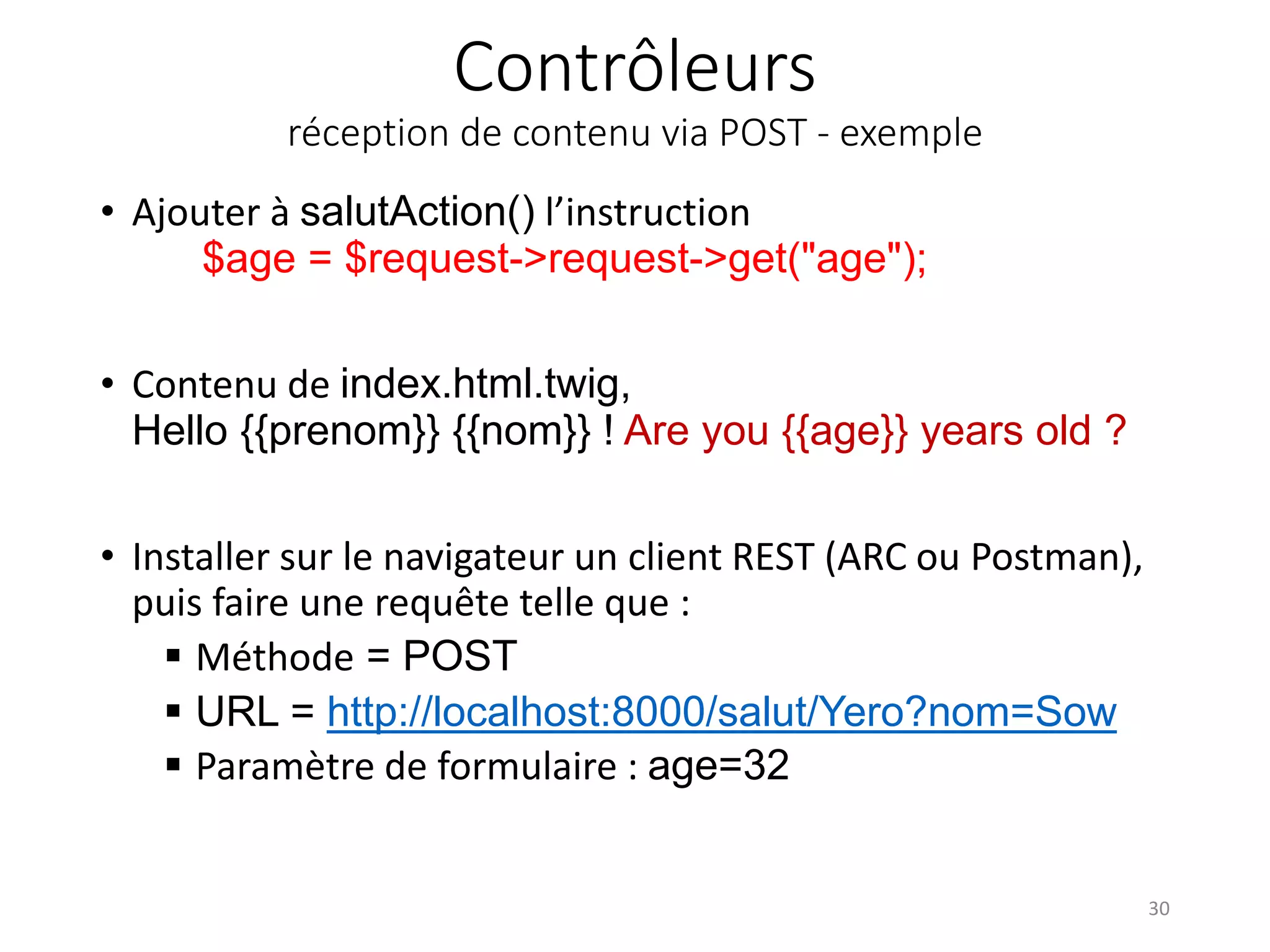 Contrôleurs réception de contenu via POST - exemple • Ajouter à salutAction() l’instruction $age = $request->request->get("age"); • Contenu de index.html.twig, Hello {{prenom}} {{nom}} ! Are you {{age}} years old ? • Installer sur le navigateur un client REST (ARC ou Postman), puis faire une requête telle que :  Méthode = POST  URL = http://localhost:8000/salut/Yero?nom=Sow  Paramètre de formulaire : age=32 30 