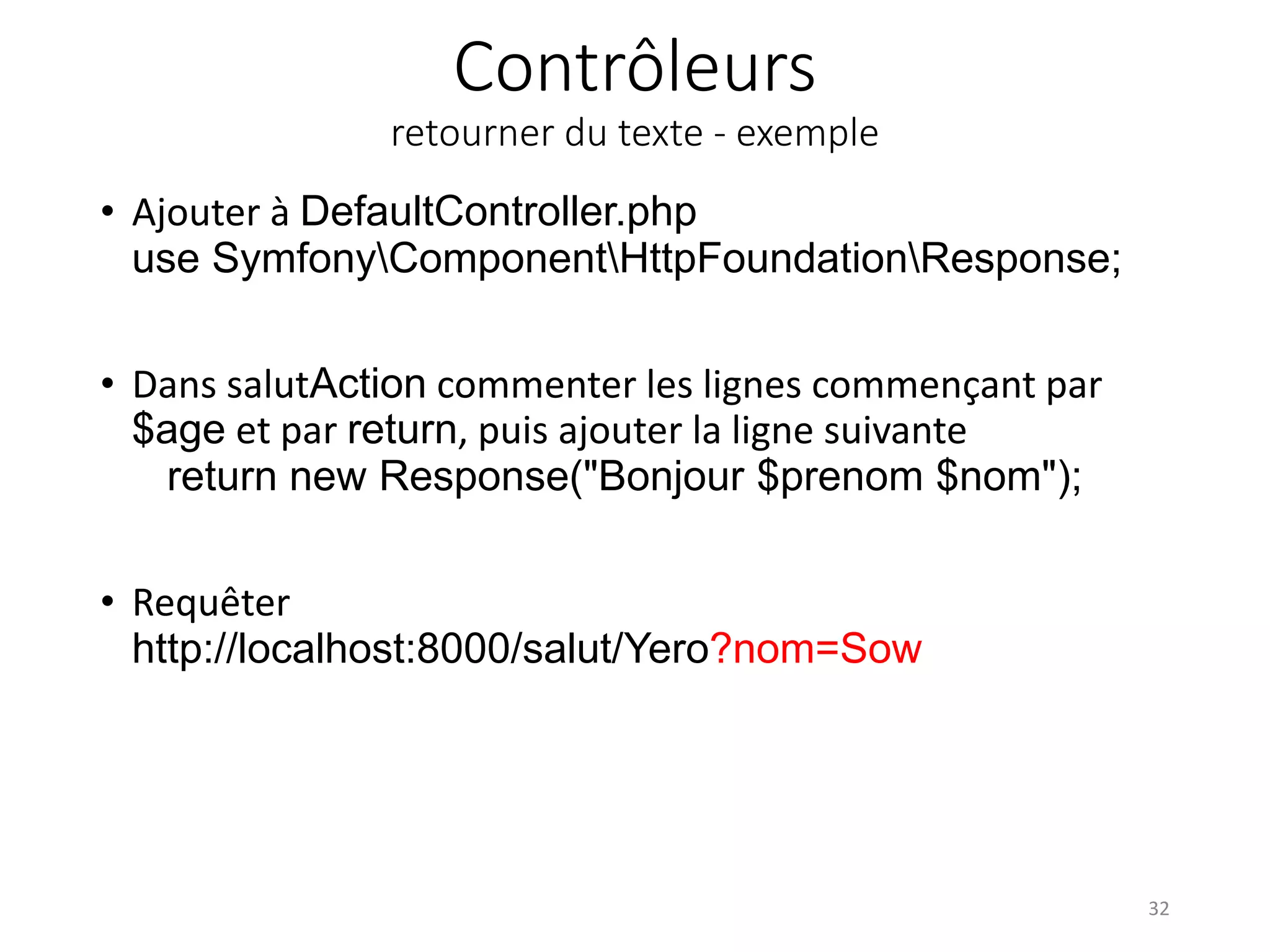 Contrôleurs retourner du texte - exemple • Ajouter à DefaultController.php use SymfonyComponentHttpFoundationResponse; • Dans salutAction commenter les lignes commençant par $age et par return, puis ajouter la ligne suivante return new Response("Bonjour $prenom $nom"); • Requêter http://localhost:8000/salut/Yero?nom=Sow 32 