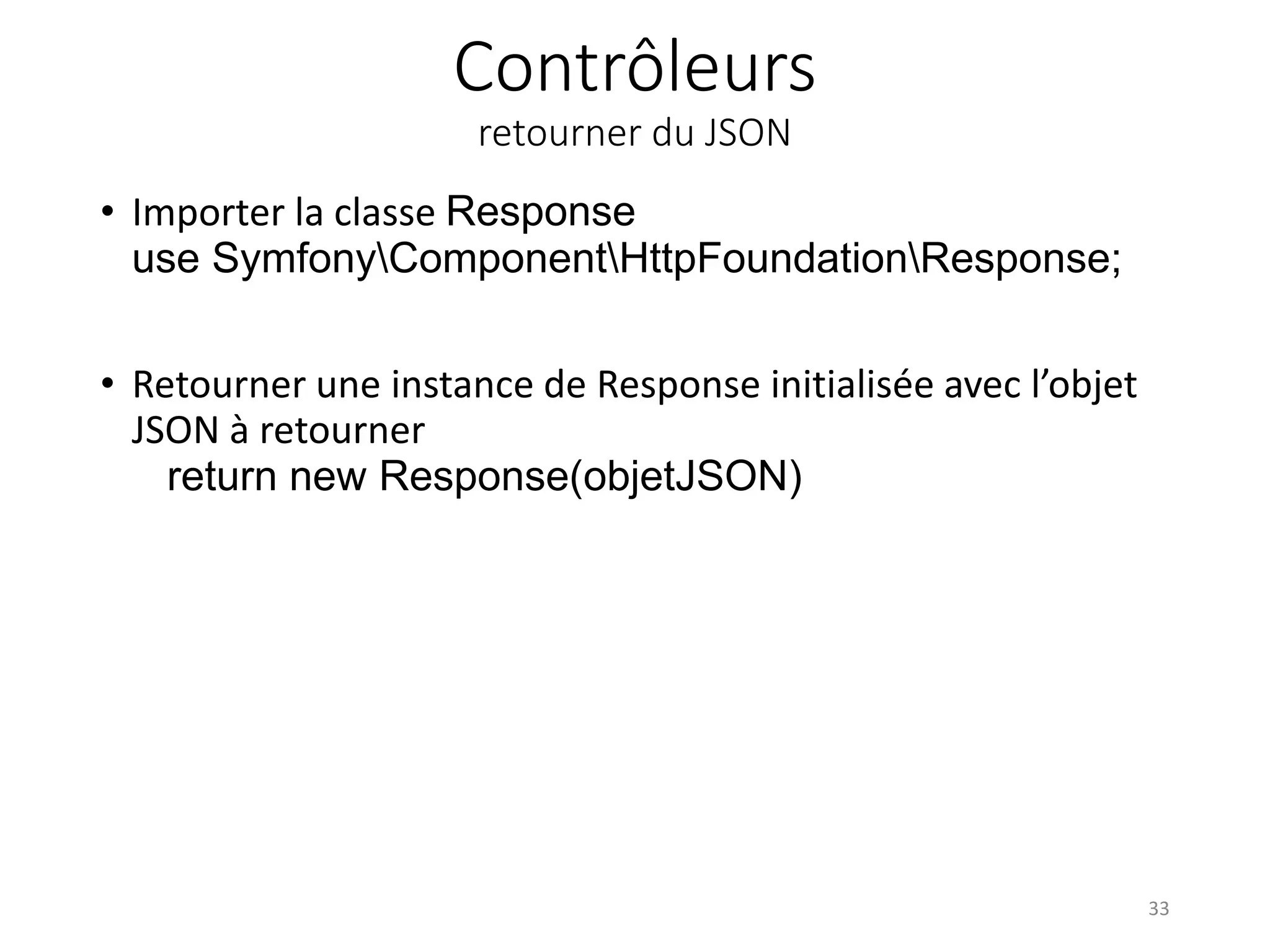 Contrôleurs retourner du JSON • Importer la classe Response use SymfonyComponentHttpFoundationResponse; • Retourner une instance de Response initialisée avec l’objet JSON à retourner return new Response(objetJSON) 33 
