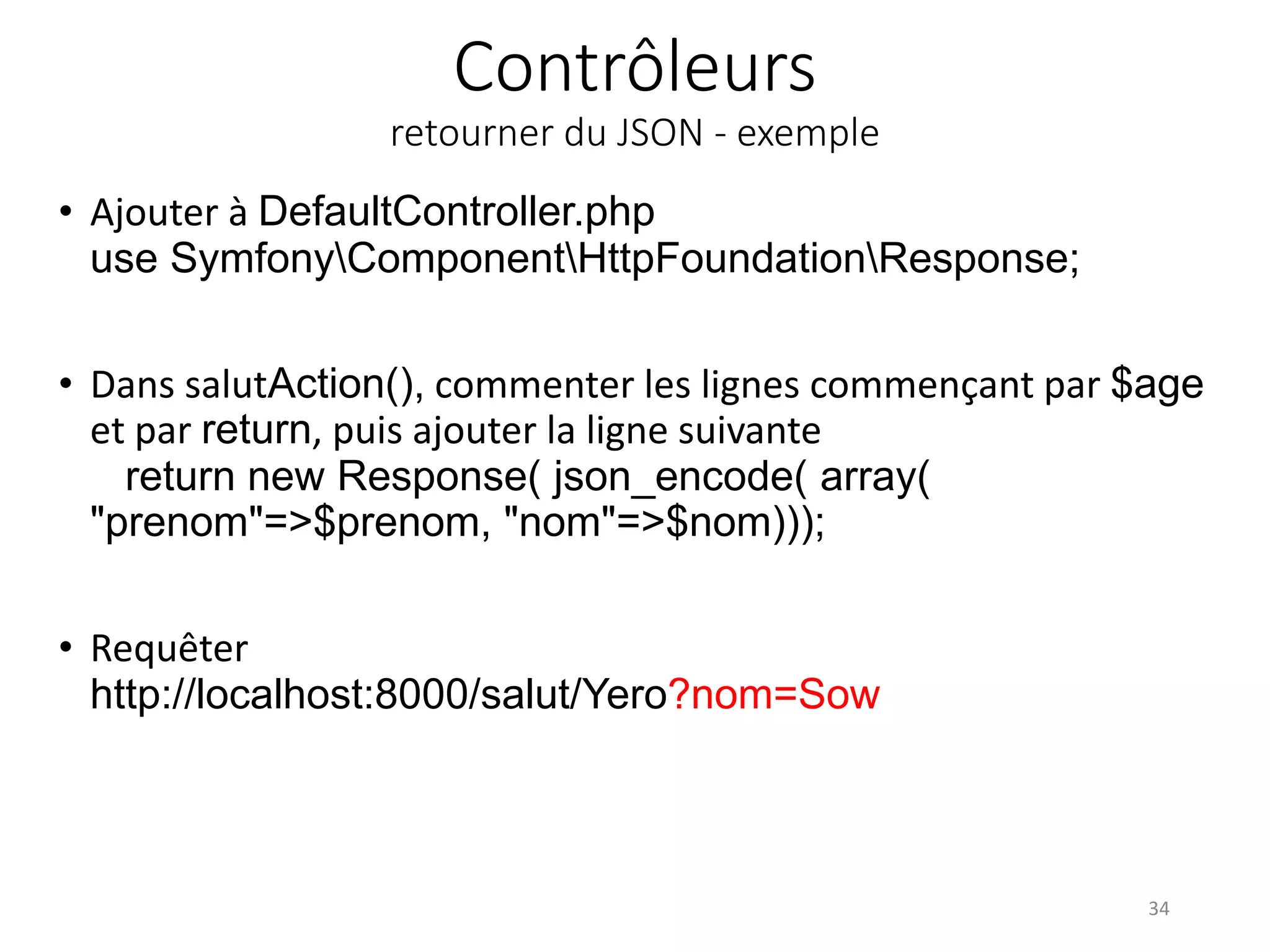 Contrôleurs retourner du JSON - exemple • Ajouter à DefaultController.php use SymfonyComponentHttpFoundationResponse; • Dans salutAction(), commenter les lignes commençant par $age et par return, puis ajouter la ligne suivante return new Response( json_encode( array( "prenom"=>$prenom, "nom"=>$nom))); • Requêter http://localhost:8000/salut/Yero?nom=Sow 34 