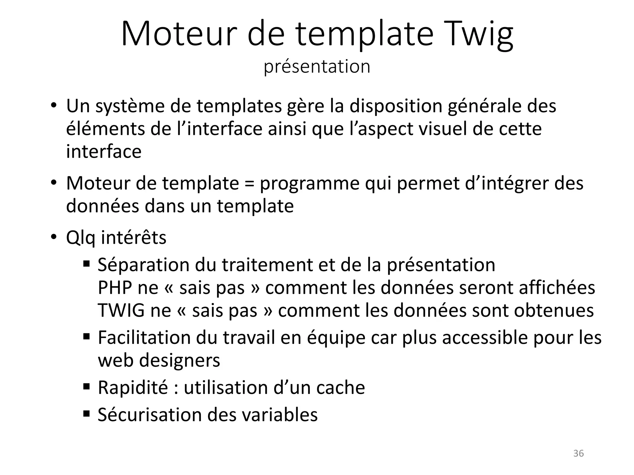 Moteur de template Twig présentation • Un système de templates gère la disposition générale des éléments de l’interface ainsi que l’aspect visuel de cette interface • Moteur de template = programme qui permet d’intégrer des données dans un template • Qlq intérêts  Séparation du traitement et de la présentation PHP ne « sais pas » comment les données seront affichées TWIG ne « sais pas » comment les données sont obtenues  Facilitation du travail en équipe car plus accessible pour les web designers  Rapidité : utilisation d’un cache  Sécurisation des variables 36 