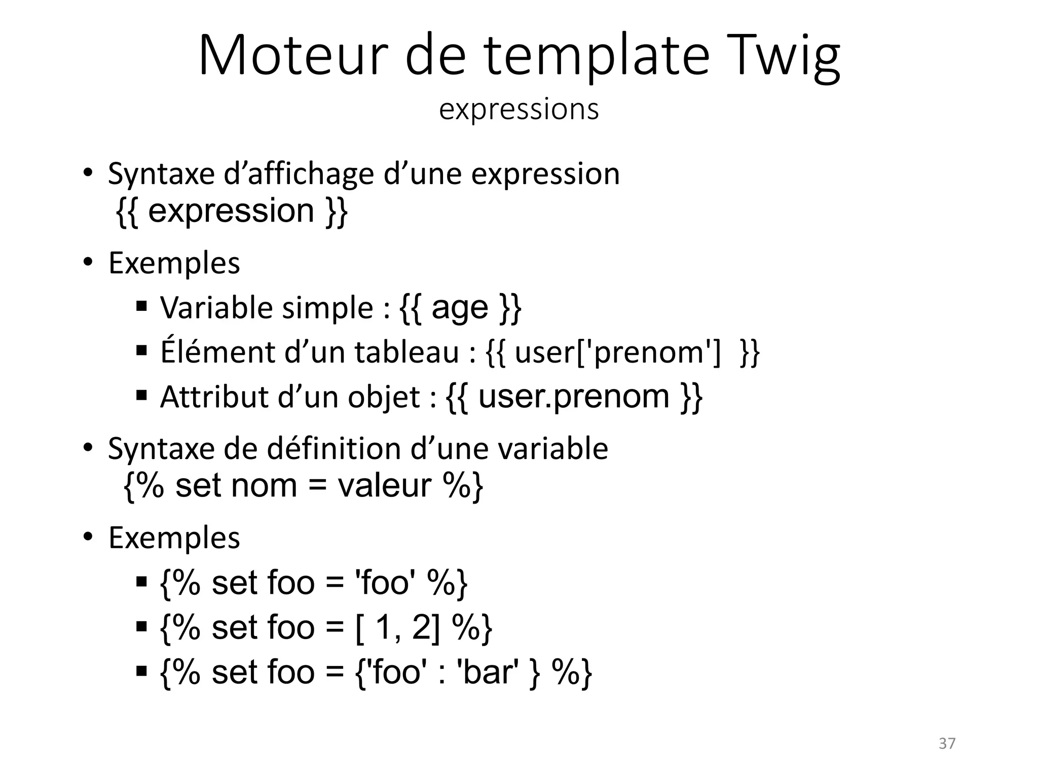 Moteur de template Twig expressions • Syntaxe d’affichage d’une expression {{ expression }} • Exemples  Variable simple : {{ age }}  Élément d’un tableau : {{ user['prenom'] }}  Attribut d’un objet : {{ user.prenom }} • Syntaxe de définition d’une variable {% set nom = valeur %} • Exemples  {% set foo = 'foo' %}  {% set foo = [ 1, 2] %}  {% set foo = {'foo' : 'bar' } %} 37 