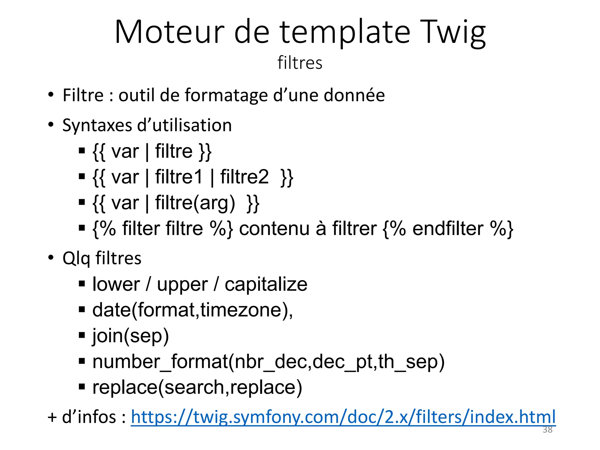 Moteur de template Twig filtres • Filtre : outil de formatage d’une donnée • Syntaxes d’utilisation  {{ var | filtre }}  {{ var | filtre1 | filtre2 }}  {{ var | filtre(arg) }}  {% filter filtre %} contenu à filtrer {% endfilter %} • Qlq filtres  lower / upper / capitalize  date(format,timezone),  join(sep)  number_format(nbr_dec,dec_pt,th_sep)  replace(search,replace) + d’infos : https://twig.symfony.com/doc/2.x/filters/index.html38 