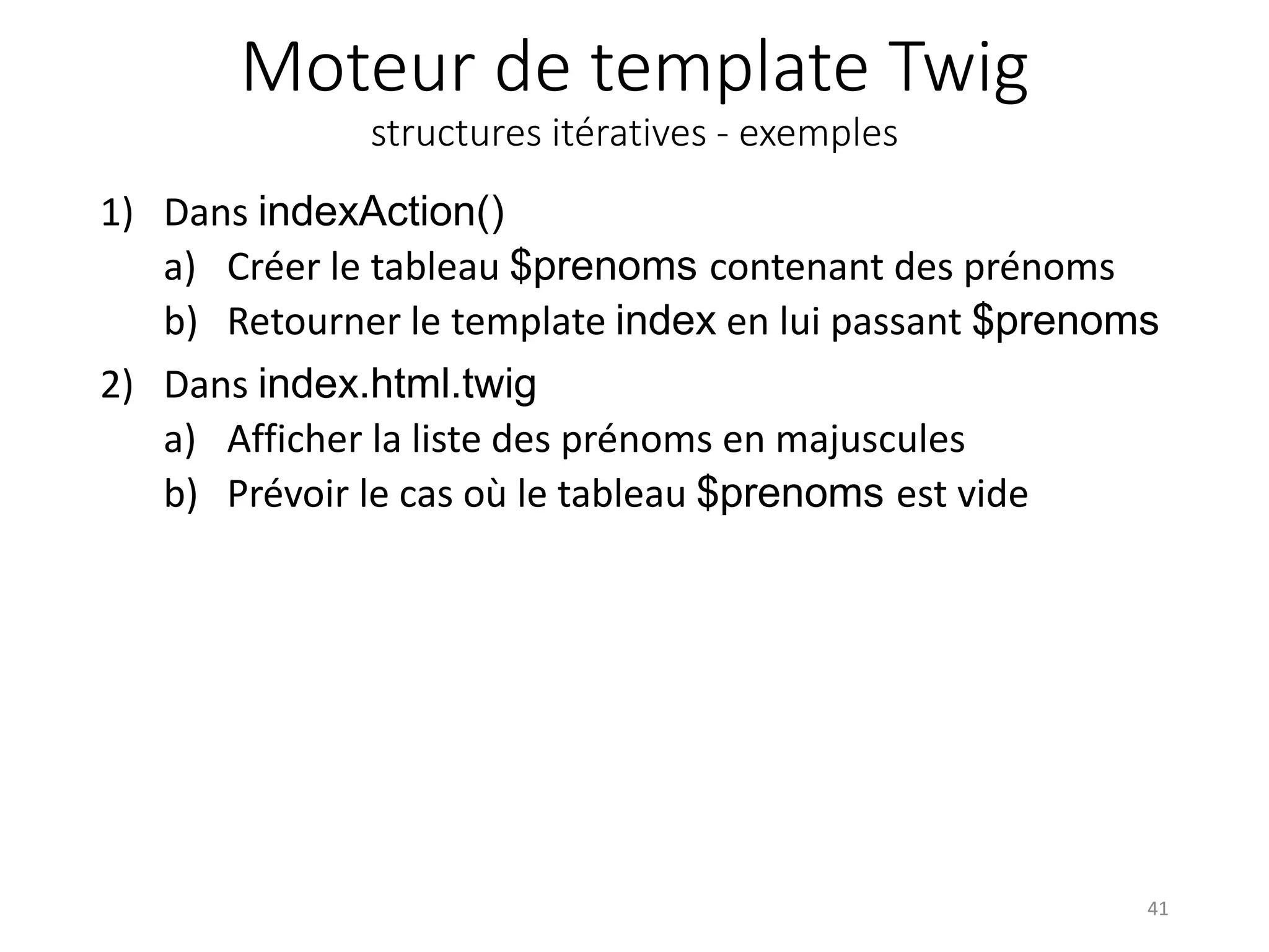Moteur de template Twig structures itératives - exemples 1) Dans indexAction() a) Créer le tableau $prenoms contenant des prénoms b) Retourner le template index en lui passant $prenoms 2) Dans index.html.twig a) Afficher la liste des prénoms en majuscules b) Prévoir le cas où le tableau $prenoms est vide 41 