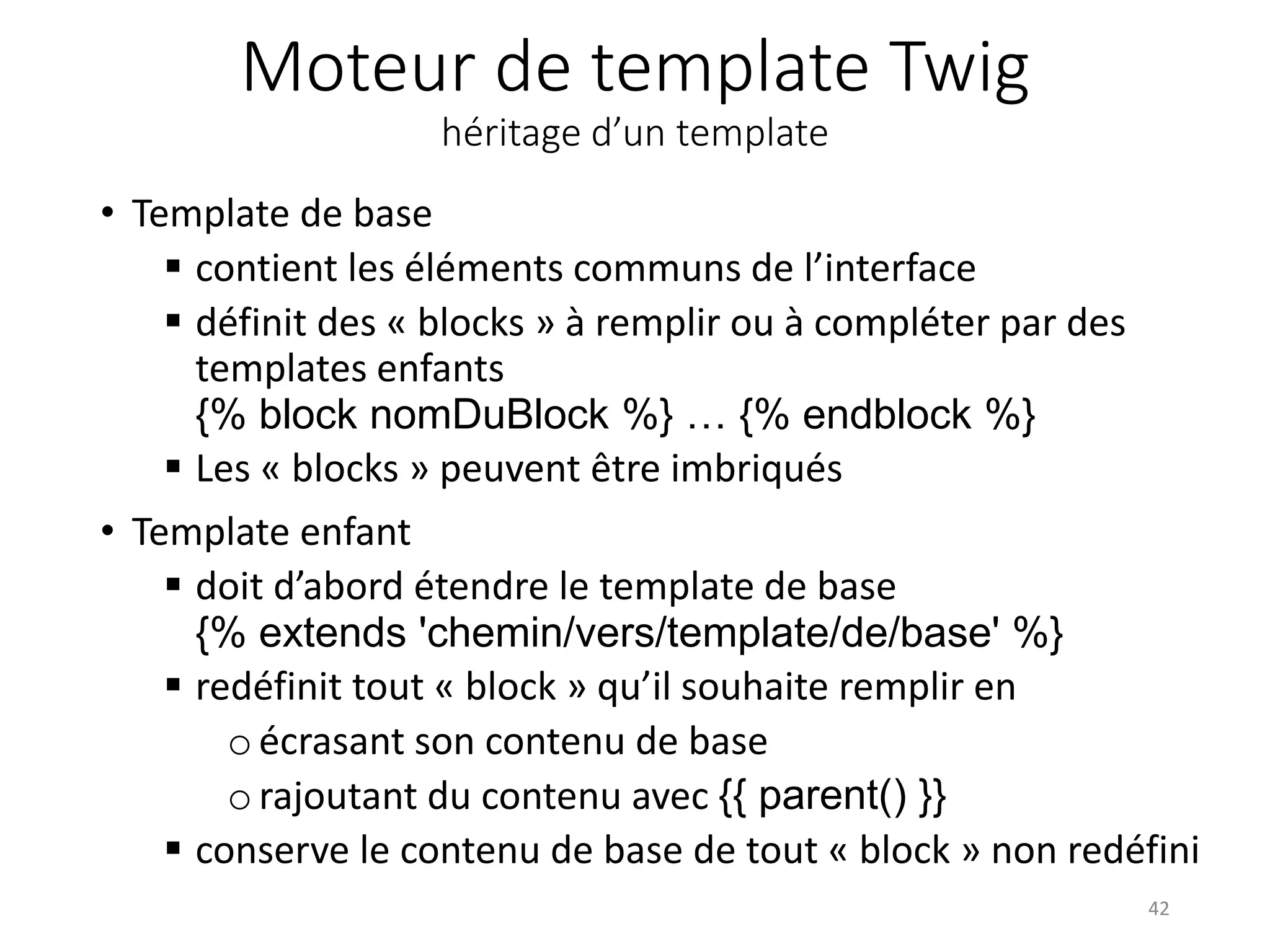 Moteur de template Twig héritage d’un template • Template de base  contient les éléments communs de l’interface  définit des « blocks » à remplir ou à compléter par des templates enfants {% block nomDuBlock %} … {% endblock %}  Les « blocks » peuvent être imbriqués • Template enfant  doit d’abord étendre le template de base {% extends 'chemin/vers/template/de/base' %}  redéfinit tout « block » qu’il souhaite remplir en oécrasant son contenu de base orajoutant du contenu avec {{ parent() }}  conserve le contenu de base de tout « block » non redéfini 42 
