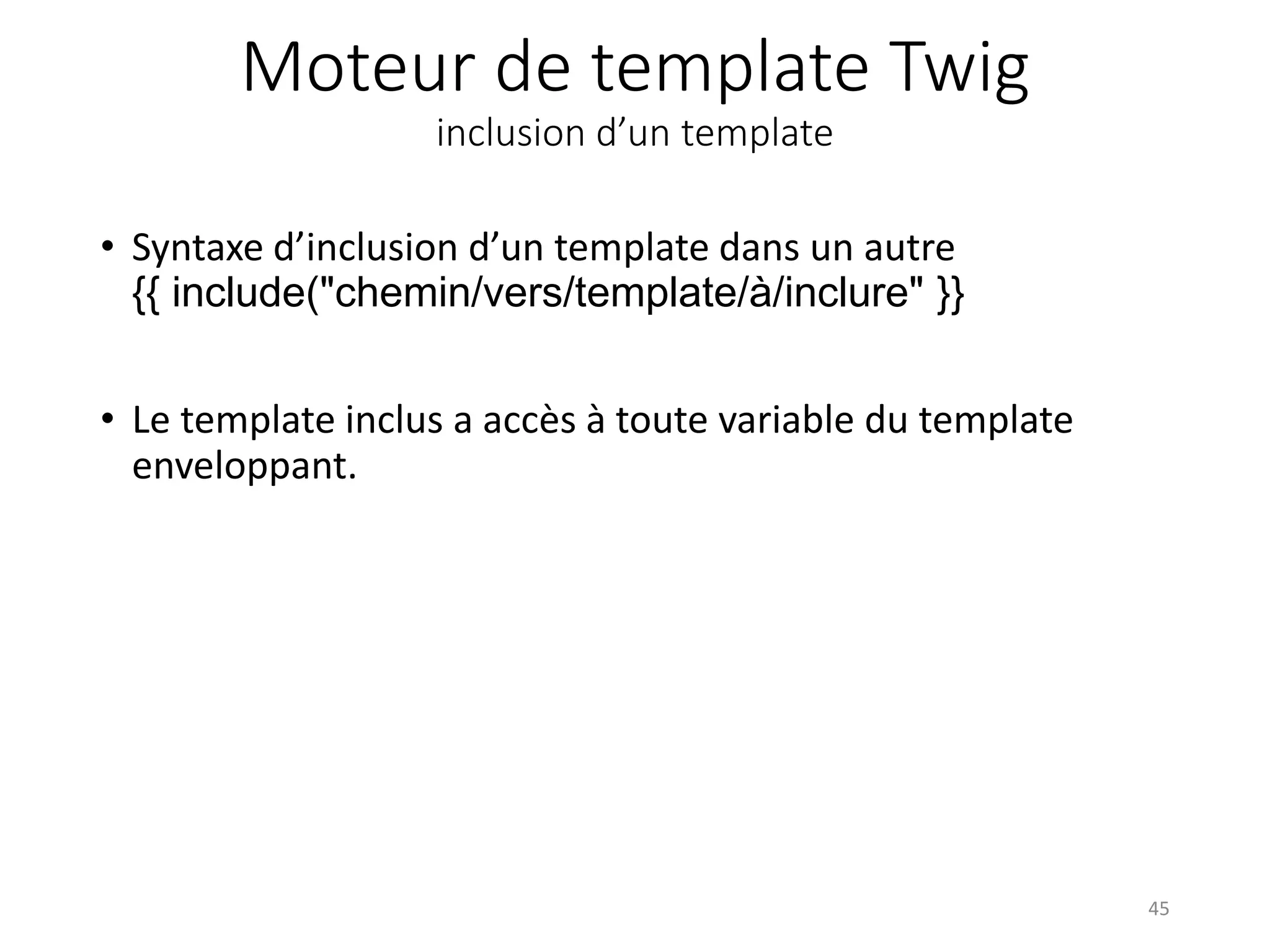 Moteur de template Twig inclusion d’un template • Syntaxe d’inclusion d’un template dans un autre {{ include("chemin/vers/template/à/inclure" }} • Le template inclus a accès à toute variable du template enveloppant. 45 