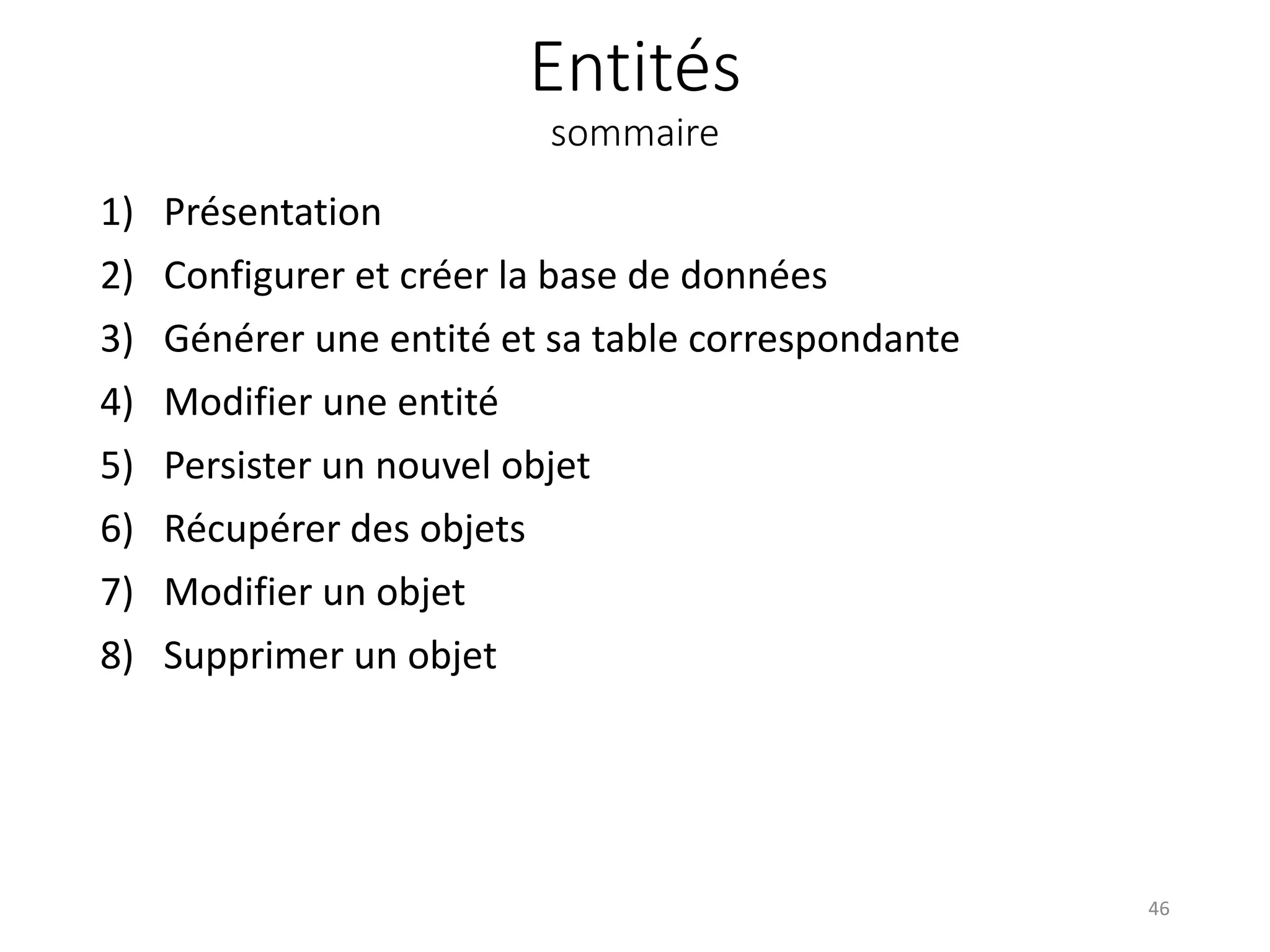 Entités sommaire 1) Présentation 2) Configurer et créer la base de données 3) Générer une entité et sa table correspondante 4) Modifier une entité 5) Persister un nouvel objet 6) Récupérer des objets 7) Modifier un objet 8) Supprimer un objet 46 