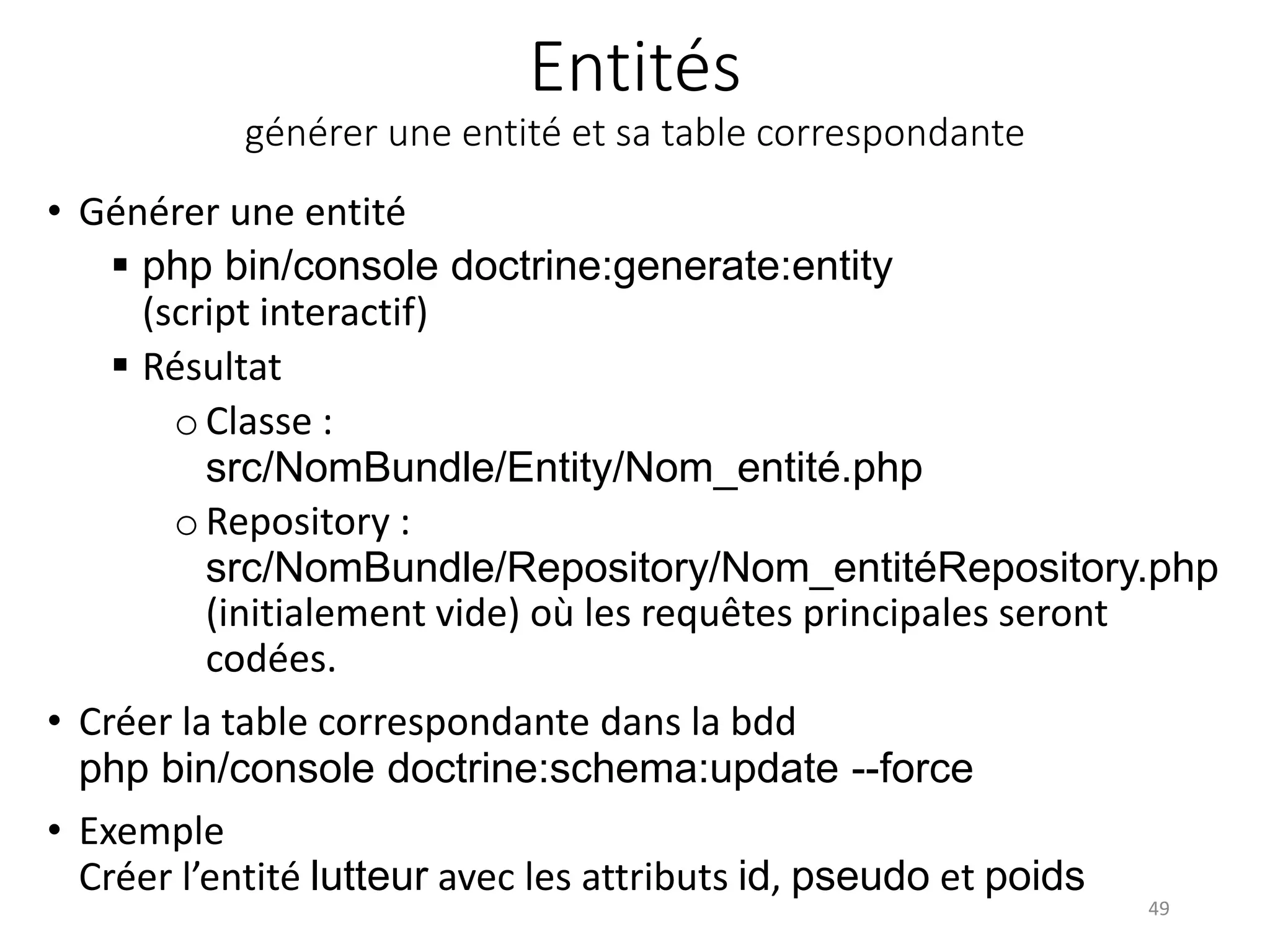 Entités générer une entité et sa table correspondante • Générer une entité  php bin/console doctrine:generate:entity (script interactif)  Résultat o Classe : src/NomBundle/Entity/Nom_entité.php oRepository : src/NomBundle/Repository/Nom_entitéRepository.php (initialement vide) où les requêtes principales seront codées. • Créer la table correspondante dans la bdd php bin/console doctrine:schema:update --force • Exemple Créer l’entité lutteur avec les attributs id, pseudo et poids 49 