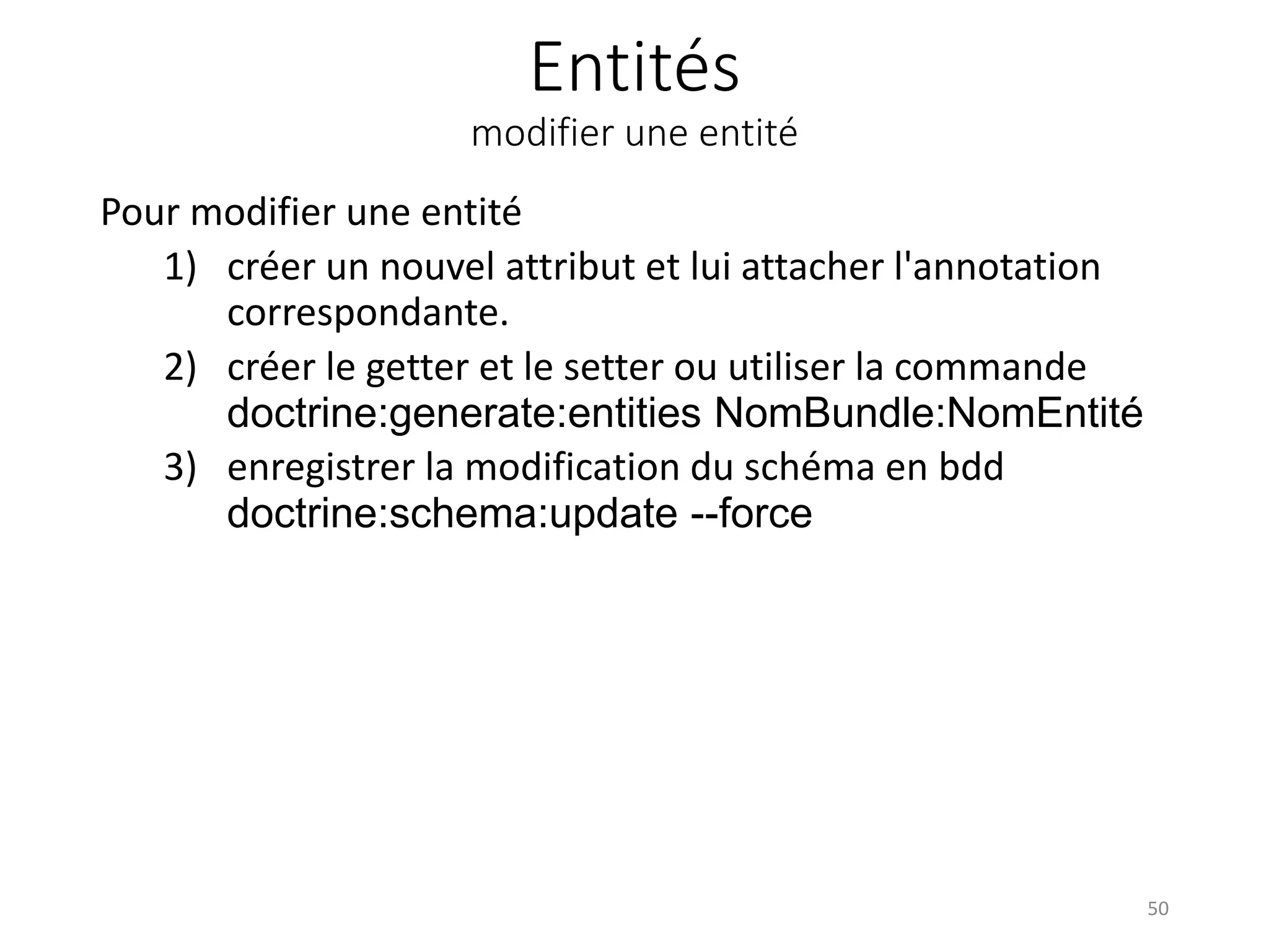 Entités modifier une entité Pour modifier une entité 1) créer un nouvel attribut et lui attacher l'annotation correspondante. 2) créer le getter et le setter ou utiliser la commande doctrine:generate:entities NomBundle:NomEntité 3) enregistrer la modification du schéma en bdd doctrine:schema:update --force 50 