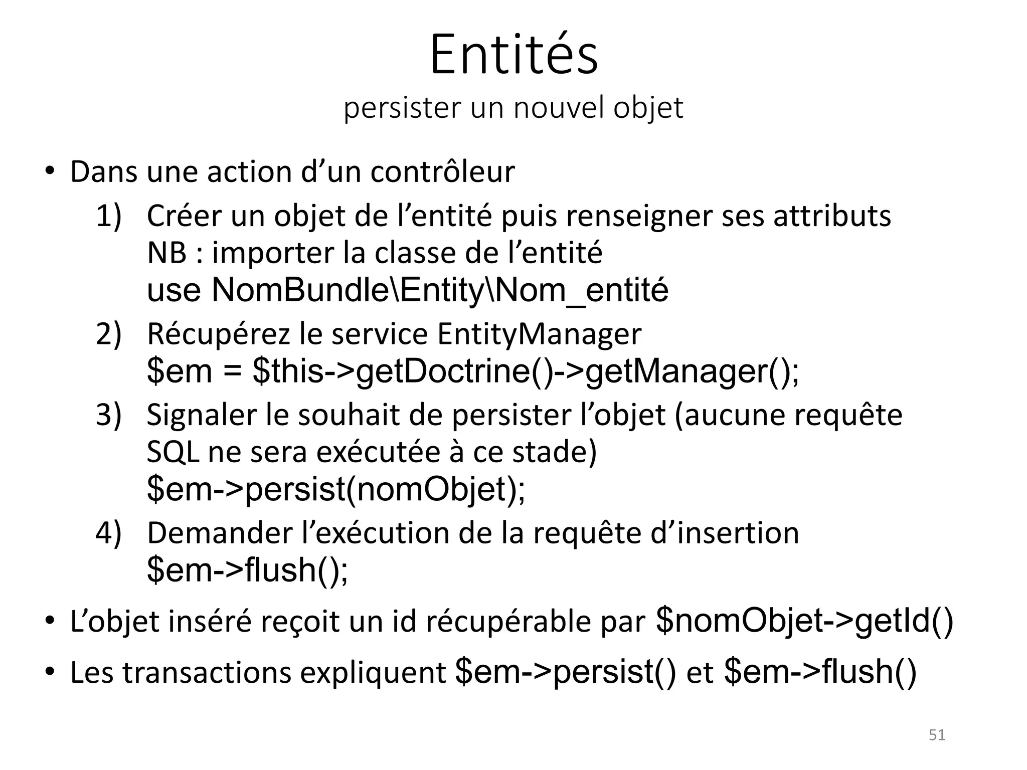 Entités persister un nouvel objet • Dans une action d’un contrôleur 1) Créer un objet de l’entité puis renseigner ses attributs NB : importer la classe de l’entité use NomBundleEntityNom_entité 2) Récupérez le service EntityManager $em = $this->getDoctrine()->getManager(); 3) Signaler le souhait de persister l’objet (aucune requête SQL ne sera exécutée à ce stade) $em->persist(nomObjet); 4) Demander l’exécution de la requête d’insertion $em->flush(); • L’objet inséré reçoit un id récupérable par $nomObjet->getId() • Les transactions expliquent $em->persist() et $em->flush() 51 