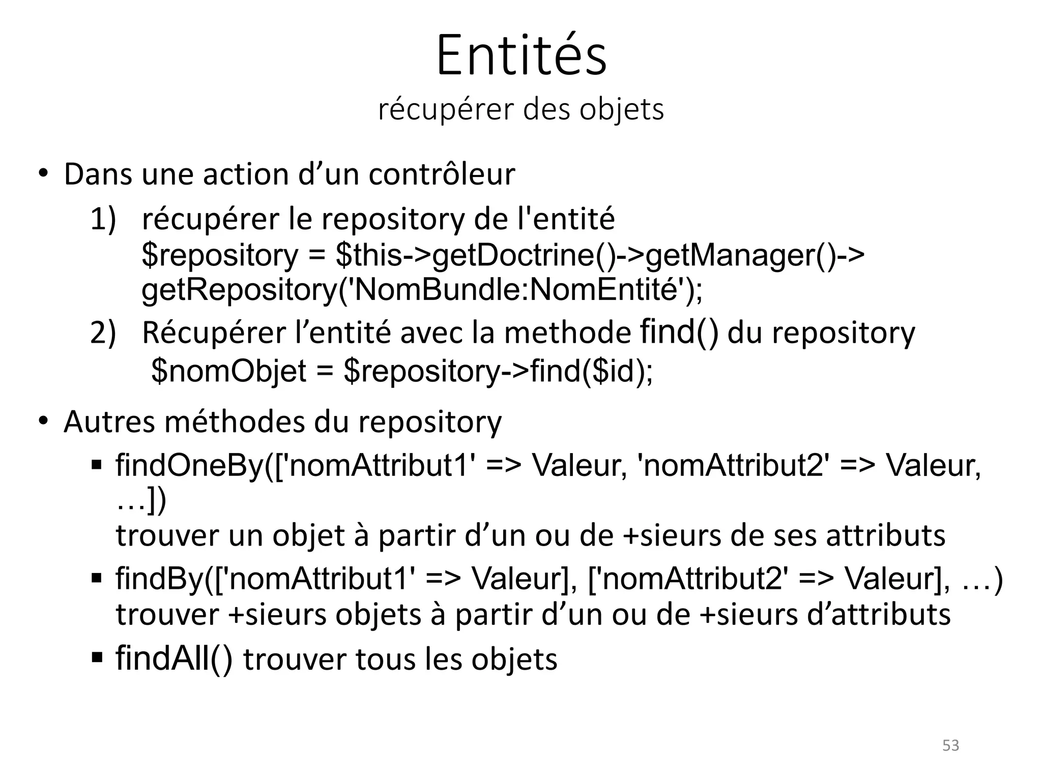 Entités récupérer des objets • Dans une action d’un contrôleur 1) récupérer le repository de l'entité $repository = $this->getDoctrine()->getManager()-> getRepository('NomBundle:NomEntité'); 2) Récupérer l’entité avec la methode find() du repository $nomObjet = $repository->find($id); • Autres méthodes du repository  findOneBy(['nomAttribut1' => Valeur, 'nomAttribut2' => Valeur, …]) trouver un objet à partir d’un ou de +sieurs de ses attributs  findBy(['nomAttribut1' => Valeur], ['nomAttribut2' => Valeur], …) trouver +sieurs objets à partir d’un ou de +sieurs d’attributs  findAll() trouver tous les objets 53 