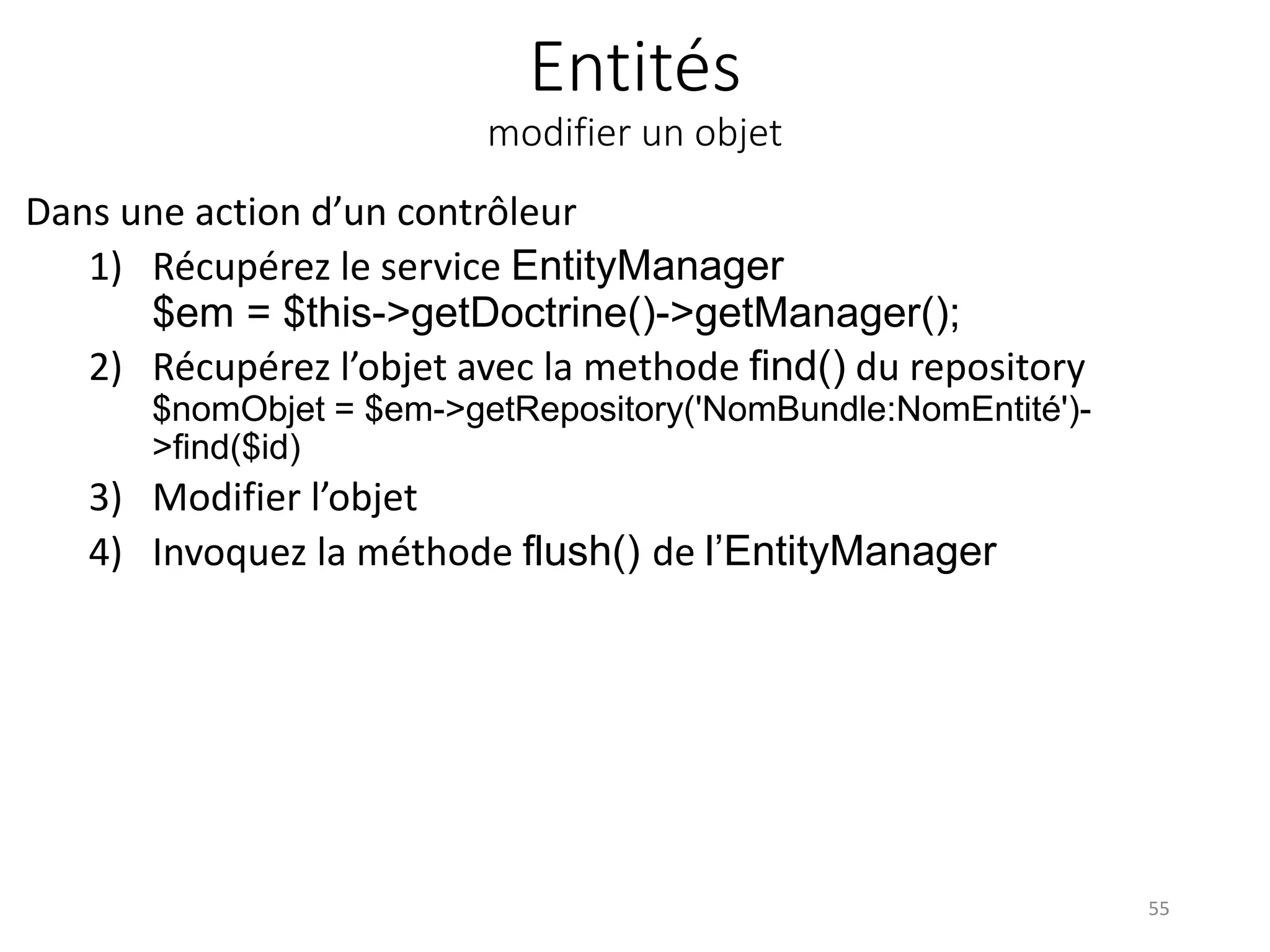 Entités modifier un objet Dans une action d’un contrôleur 1) Récupérez le service EntityManager $em = $this->getDoctrine()->getManager(); 2) Récupérez l’objet avec la methode find() du repository $nomObjet = $em->getRepository('NomBundle:NomEntité')- >find($id) 3) Modifier l’objet 4) Invoquez la méthode flush() de l’EntityManager 55 